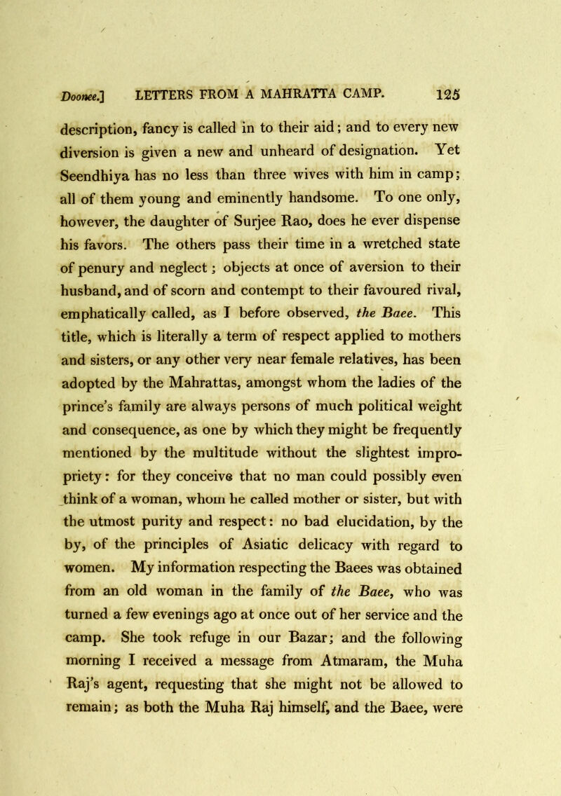 description, fancy is called in to their aid; and to every new diversion is given a new and unheard of designation. Yet Seendhiya has no less than three wives with him in camp; all of them young and eminently handsome. To one only, however, the daughter of Surjee Rao, does he ever dispense his favors. The others pass their time in a wretched state of penury and neglect; objects at once of aversion to their husband, and of scorn and contempt to their favoured rival, emphatically called, as I before observed, the Baee. This title, which is literally a term of respect applied to mothers and sisters, or any other very near female relatives, has been adopted by the Mahrattas, amongst whom the ladies of the prince’s family are always persons of much political weight and consequence, as one by which they might be frequently mentioned by the multitude without the slightest impro- priety : for they conceive that no man could possibly even think of a woman, whom he called mother or sister, but with the utmost purity and respect: no bad elucidation, by the by, of the principles of Asiatic delicacy with regard to women. My information respecting the Baees was obtained from an old woman in the family of the Baee, who was turned a few evenings ago at once out of her service and the camp. She took refuge in our Bazar; and the following morning I received a message from Atmaram, the Muha Raj’s agent, requesting that she might not be allowed to remain; as both the Muha Raj himself, and the Baee, were