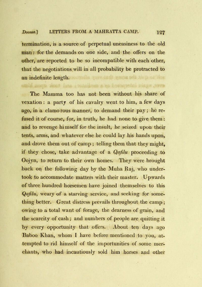 termination, is a source of perpetual uneasiness to the old man: for the demands on one side, and the offers on the other, are reported to be so incompatible with each other, that the negotiations will in all probability be protracted to an indefinite length. The Mamma too has not been without his share of vexation : a party of his cavalry went to him, a few days ago, in a clamo rous manner, to demand their pay; he re- fused it of course, for, in truth, he had none to give them: and to revenge himself for the insult, he seized upon their tents, arms, and whatever else he could lay his hands upon, and drove them out of camp ; telling them that they might, if they chose, take advantage of a Qafilii proceeding to Oojyn, to return to their own homes. They were brought back on the following day by the Muha Raj, who under- took to accommodate matters with their master. Upwards of three hundred horsemen have joined themselves to this Qafilu, Aveary of a starving service, and seeking for some- thing better. Great distress prevails throughout the camp; owing to a total want of forage, the dearness of grain, and the scarcity of cash; and numbers of people are quitting it by every opportunity that offers. About ten days ago Baboo Khan, Avhom I have before mentioned to you, at- tempted to rid himself of the importunities of some mer- chants, who had incautiously sold him horses and other