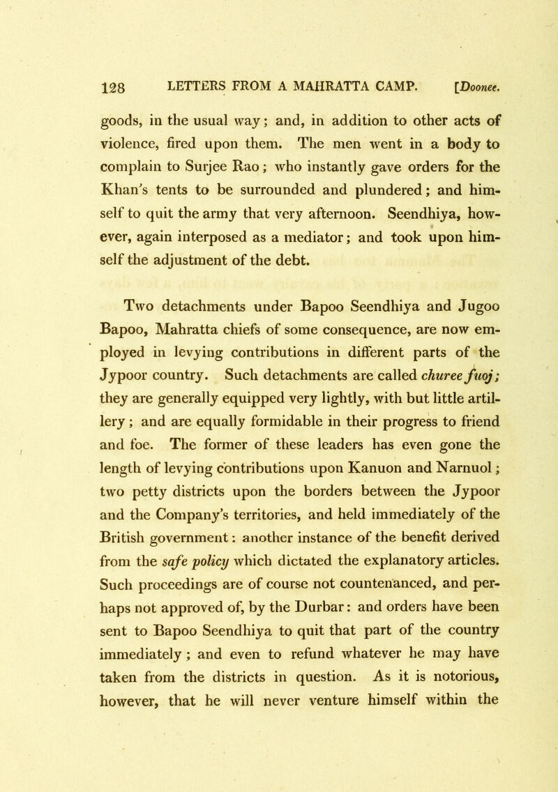 goods, in the usual way; and, in addition to other acts of violence, fired upon them. The men went in a body to complain to Surjee Rao; who instantly gave orders for the Khan's tents to be surrounded and plundered; and him- self to quit the army that very afternoon. Seendhiya, how- ever, again interposed as a mediator; and took upon him- self the adjustment of the debt. Two detachments under Bapoo Seendhiya and Jugoo Bapoo, Mahratta chiefs of some consequence, are now em- ployed in levying contributions in different parts of the Jypoor country. Such detachments are called churee fuoj; they are generally equipped very lightly, with but little artil- lery ; and are equally formidable in their progress to friend and foe. The former of these leaders has even gone the length of levying contributions upon Kanuon and Narnuol; two petty districts upon the borders between the Jypoor and the Company’s territories, and held immediately of the British government: another instance of the benefit derived from the safe policy which dictated the explanatory articles. Such proceedings are of course not countenanced, and per- haps not approved of, by the Durbar: and orders have been sent to Bapoo Seendhiya to quit that part of the country immediately ; and even to refund whatever he may have taken from the districts in question. As it is notorious, however, that he will never venture himself within the