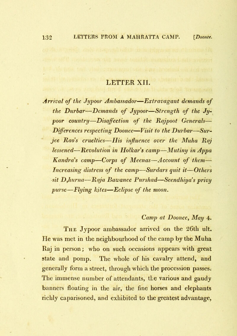 letter xii. Arrival of the Jypoor Ambassador—Extravagant demands of the Durbar—Demands of Jypoor—Strength of the Jy- poor country—Disaffection of the Rajpoot Generals— Differences respecting Doonee—Visit to the Durbar—Sur- jee Rao’s cruelties—His influence over the Muha Raj lessened—Revolution in Holkars camp—Mutiny in Appa Kandras camp—Corps of Meenas—Account of them— Increasing distress of the camp—Surdars quit it—Others sit DJiurna—Raja Bawanee Purshad—Seendhiya’s privy purse—Flying kites—Eclipse of the moon. Camp at Doonee, May 4. The Jypoor ambassador arrived on the 26th ult. He was met in the neighbourhood of the camp by the Muha Raj in person; who on such occasions appears with great state and pomp. The whole of his cavalry attend, and generally form a street, through which the procession passes. The immense number of attendants, the various and gaudy banners floating in the air, the fine horses and elephants richly caparisoned, and exhibited to the greatest advantage,