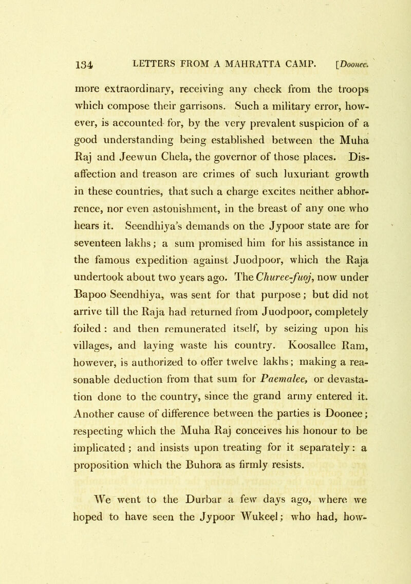 more extraordinary, receiving any check from the troops which compose their garrisons. Such a military error, how- ever, is accounted for, by the very prevalent suspicion of a good understanding being established between the Muha Raj and Jeewun Chela, the governor of those places. Dis- affection and treason are crimes of such luxuriant growth O in these countries, that such a charge excites neither abhor- rence, nor even astonishment, in the breast of any one who hears it. Seendhiya's demands on the Jypoor state are for seventeen lakhs; a sum promised him for his assistance in the famous expedition against Juodpoor, which the Raja undertook about two years ago. The Churee-fuoj, now under Bapoo Seendhiya, was sent for that purpose; but did not arrive till the Raja had returned from Juodpoor, completely foiled : and then remunerated itself, by seizing upon his villages, and laying waste his country. Koosallee Ram, however, is authorized to offer twelve lakhs; making a rea- sonable deduction from that sum for Paemalee, or devasta- tion done to the country, since the grand army entered it. Another cause of difference between the parties is Doonee; respecting which the Muha Raj conceives his honour to be implicated; and insists upon treating for it separately: a proposition which the Buhora as firmly resists. We went to the Durbar a few days ago, Avhere we hoped to have seen the Jypoor Wukeel; who had, how-