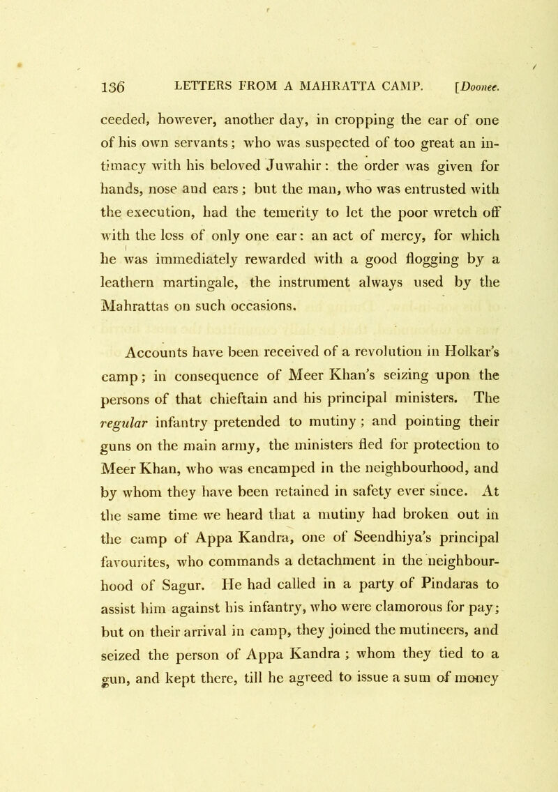 ceeded, however, another day, in cropping the ear of one of his own servants; who was suspected of too great an in- timacy with his beloved Juwahir: the order was given for hands, nose and ears; but the man, who was entrusted with the execution, had the temerity to let the poor wretch off with the loss of only one ear: an act of mercy, for which i he was immediately rewarded with a good flogging by a leathern martingale, the instrument always used by the Mahrattas on such occasions. Accounts have been received of a revolution in Holkar’s camp; in consequence of Meer Khan's seizing upon the persons of that chieftain and his principal ministers. The regular infantry pretended to mutiny ; and pointing their guns on the main army, the ministers fled for protection to MeerKhan, who was encamped in the neighbourhood, and by whom they have been retained in safety ever since. At the same time we heard that a mutiny had broken out in the camp of Appa Kandra, one of Seendhiya’s principal favourites, who commands a detachment in the neighbour- hood of Sagur. He had called in a party of Pindaras to assist him against his infantry, who were clamorous for pay; but on their arrival in camp, they joined the mutineers, and seized the person of Appa Kandra ; whom they tied to a gun, and kept there, till he agreed to issue a sum of money