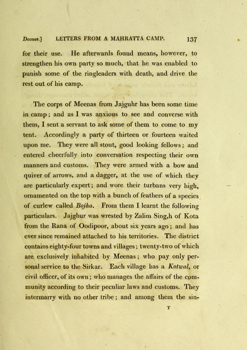 for their use. He afterwards found means, however, to strengthen his own party so much, that he was enabled to punish some of the ringleaders with death, and drive the rest out of his camp. The corps of Meenas from Jajguhr has been some time in camp; and as I was anxious to see and converse with them, I sent a servant to ask some of them to come to my tent. Accordingly a party of thirteen or fourteen waited upon me. They were all stout, good looking fellows; and entered cheerfully into conversation respecting their own manners and customs. They were armed with a bow and quiver of arrows, and a dagger, at the use of which they are particularly expert; and wore their turbans very high, ornamented on the top with a bunch of feathers of a species of curlew called Bojha. From them I learnt the following particulars. Jajghur was wrested by Zalim Sing,h of Kota from the Rana of Oodipoor, about six years ago; and has ever since remained attached to his territories. The district contains eighty-four towns and villages; twenty-two of which are exclusively inhabited by Meenas; who pay only per- sonal service to the Sirkar. Each village has a Kotwal, or civil officer, of its own; who manages the affairs of the com- munity according to their peculiar laws and customs. They intermarry with no other tribe; and among them the sin- T