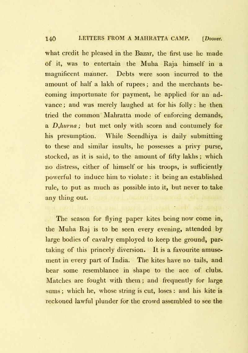 what credit he pleased in the Bazar, the first use he made of it, was to entertain the Muha Raja himself in a magnificent manner. Debts were soon incurred to the amount of half a lakh of rupees; and the merchants be- coming importunate for payment, he applied for an ad- vance ; and was merely laughed at for his folly: he then tried the common Mahratta mode of enforcing demands, a D,hurna; but met only with scorn and contumely for his presumption. While Seendhiya is daily submitting to these and similar insults, he possesses a privy purse, stocked, as it is said, to the amount of fifty lakhs; which no distress, either of himself or his troops, is sufficiently powerful to induce him to violate: it being an established rule, to put as much as possible into it, but never to take any thing out. The season for flying paper kites being now come in, the Muha Raj is to be seen every evening, attended by large bodies of cavalry employed to keep the ground, par- taking of this princely diversion. It is a favourite amuse- ment in every part of India. The kites have no tails, and bear some resemblance in shape to the ace of clubs. Matches are fought with them; and frequently for large sums; which he, whose string is cut, loses : and his kite is reckoned lawful plunder for the crowd assembled to see the