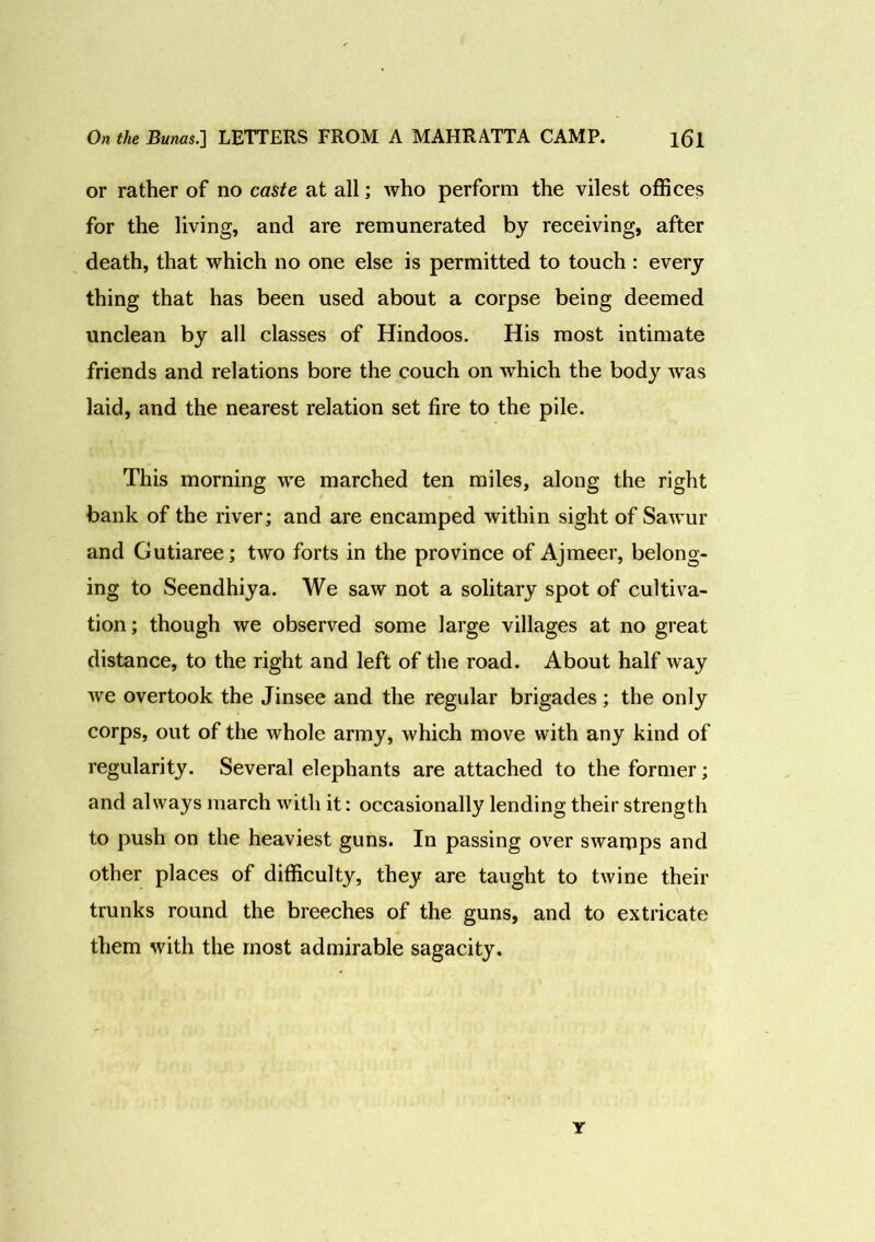 or rather of no caste at all; who perform the vilest offices for the living, and are remunerated by receiving, after death, that which no one else is permitted to touch : every thing that has been used about a corpse being deemed unclean by all classes of Hindoos. His most intimate friends and relations bore the couch on which the body was laid, and the nearest relation set fire to the pile. This morning we marched ten miles, along the right bank of the river; and are encamped within sight of Sawur and Gutiaree; two forts in the province of Ajmeer, belong- ing to Seendhiya. We saw not a solitary spot of cultiva- tion ; though we observed some large villages at no great distance, to the right and left of the road. About half way we overtook the Jinsee and the regular brigades; the only corps, out of the whole army, which move with any kind of regularity. Several elephants are attached to the former; and always march with it: occasionally lending their strength to push on the heaviest guns. In passing over swamps and other places of difficulty, they are taught to twine their trunks round the breeches of the guns, and to extricate them with the most admirable sagacity. Y