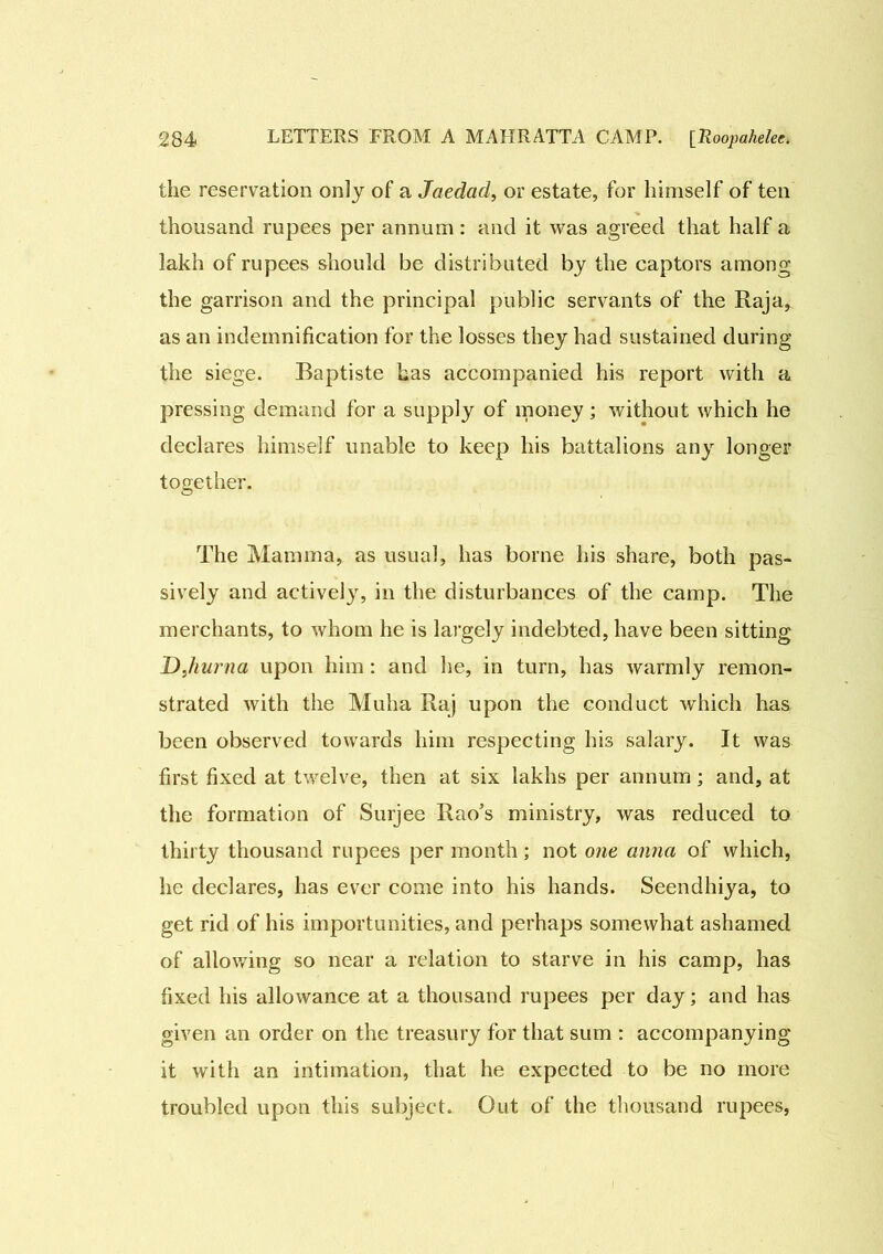 the reservation only of a Jaedad, or estate, for himself of ten thousand rupees per annum : and it was agreed that half a lakh of rupees should be distributed by the captors among the garrison and the principal public servants of the Raja, as an indemnification for the losses they had sustained during the siege. Baptiste has accompanied his report with a pressing demand for a supply of money; without which he declares himself unable to keep his battalions any longer together. The Mamma, as usual, has borne his share, both pas- sively and activel}r, in the disturbances of the camp. The merchants, to whom he is largely indebted, have been sitting DJiurna upon him : and he, in turn, has warmly remon- strated with the Muha Raj upon the conduct which has been observed towards him respecting his salary. It was first fixed at twelve, then at six lakhs per annum; and, at the formation of Surjee Rao’s ministry, was reduced to thirty thousand rupees per month; not one anna of which, he declares, has ever come into his hands. Seendhiya, to get rid of his importunities, and perhaps somewhat ashamed of allowing so near a relation to starve in his camp, has fixed his allowance at a thousand rupees per day; and has given an order on the treasury for that sum : accompanying it with an intimation, that he expected to be no more troubled upon this subject. Out of the thousand rupees,