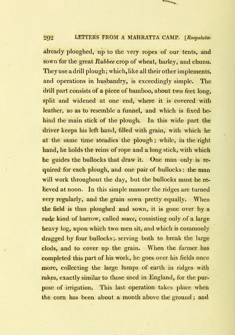 already ploughed, up to the very ropes of our tents, and sown for the great Rubbee crop of wheat, barley, and chunu. They use a drill plough; which, like all their other implements, and operations in husbandry, is exceedingly simple. The drill part consists of a piece of bamboo, about two feet long, split and widened at one end, where it is covered with leather, so as to resemble a funnel, and which is fixed be- hind the main stick of the plough. In this wide part the driver keeps his left hand, filled with grain, with which he at the same time steadies the plough; while, in the right hand, he holds the reins of rope and a long stick, with which he guides the bullocks that draw it. One man only is re- quired for each plough, and one pair of bullocks: the man will work throughout the day, but the bullocks must be re- lieved at noon. In this simple manner the ridges are turned very regularly, and the grain sown pretty equally. When the field is thus ploughed and sown, it is gone over by a rud,e kind of harrow, called muee, consisting only of a large heavy log, upon which two men sit, and which is commonly dragged by four bullocksserving both to break the large clods, and to cover up the grain. When the farmer has completed this part of his work, he goes over his fields once more, collecting the large lumps of earth in ridges with rakes, exactly similar to those used in England, for the pur- pose of irrigation. This last operation takes place when the corn has been about a month above the ground; and