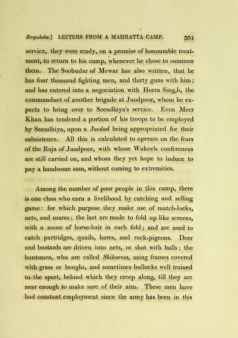 service, they were ready, on a promise of honourable treat- % ment, to return to his camp, whenever he chose to summon them. The Soobudar of Mewar has also written, that he has four thousand fighting men, and thirty guns with him; and has entered into a negociation with Heera Sing,h, the commandant of another brigade at Juodpoor, whom he ex- pects to bring over to Seendhiya’s service. Even Meer Khan has tendered a portion of his troops to be employed by Seendhiya, upon a Jaedad being appropriated for their subsistence. All this is calculated to operate on the fears of the Raja of Juodpoor, with whose Wukeels conferences are still carried on, and whom they yet hope to induce to pay a handsome sum, without coming to extremities. Among the number of poor people in this camp, there is one class who earn a livelihood by catching and selling game: for which purpose they make use of match-locks, nets, and snares; the last are made to fold up like screens, with a noose of horse-hair in each fold; and are used to catch partridges, quails, hares, and rock-pigeons. Deer and bustards are driven into nets, or shot with balls; the huntsmen, who are called Shikarees, using frames covered with grass or boughs, and sometimes bullocks well trained to the sport, behind which they creep along, till they are near enough to make sure of their aim. These men have had constant employment since the army has been in this