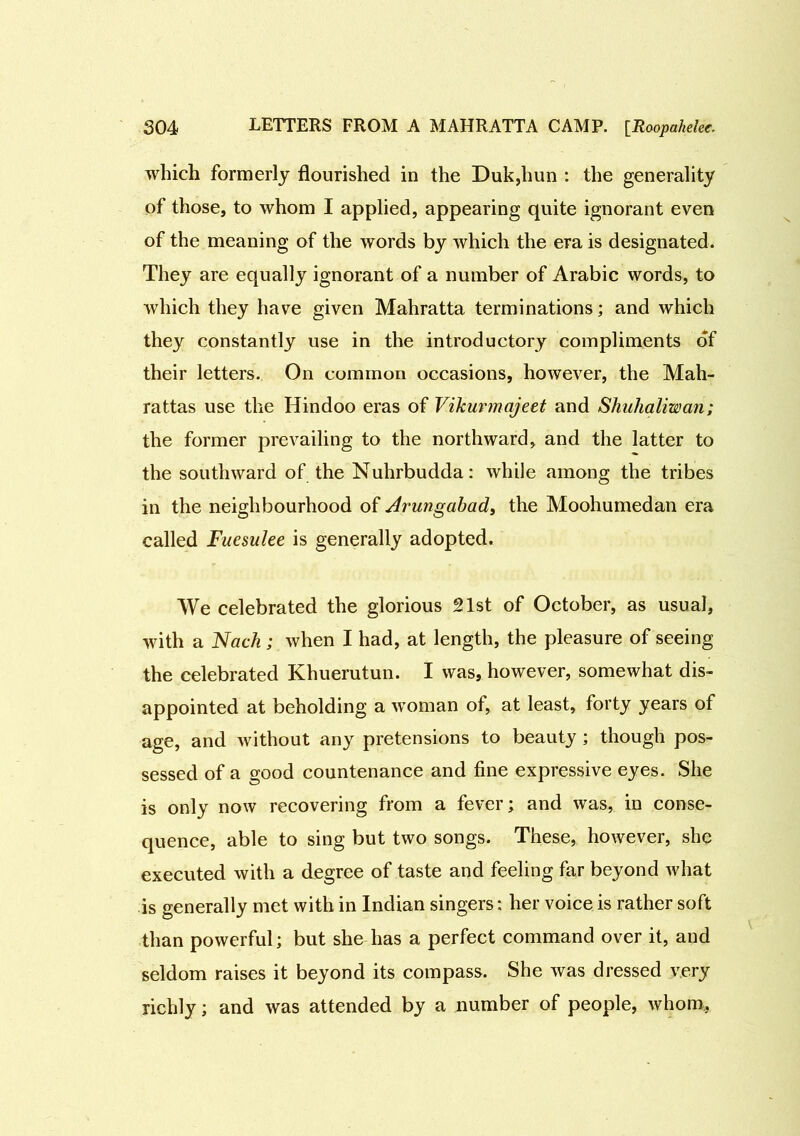 which formerly flourished in the Duk,hun : the generality of those, to whom I applied, appearing quite ignorant even of the meaning of the words by which the era is designated. They are equally ignorant of a number of Arabic words, to which they have given Mahratta terminations; and which they constantly use in the introductory compliments of their letters. On common occasions, however, the Mah- rattas use the Hindoo eras of Vikurmajeet and Shuhaliwan; the former prevailing to the northward, and the latter to the southward of the Nuhrbudda: while among the tribes in the neighbourhood of Arungabad, the Moohumedan era called Fuesulee is generally adopted. We celebrated the glorious 21st of October, as usual, with a Nach; when I had, at length, the pleasure of seeing the celebrated Khuerutun. I was, however, somewhat dis- appointed at beholding a woman ol, at least, forty years of age, and without any pretensions to beauty ; though pos- sessed of a good countenance and fine expressive eyes. She is only now recovering from a fever; and was, in conse- quence, able to sing but two songs. These, however, she executed with a degree of taste and feeling far beyond what is generally met with in Indian singers: her voice is rather soft than powerful; but she has a perfect command over it, and seldom raises it beyond its compass. She was dressed very richly; and was attended by a number of people, whom.