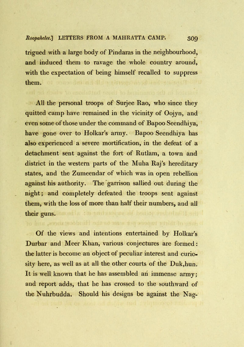 trigued with a large body of Pindaras in the neighbourhood, and induced them to ravage the whole country around, with the expectation of being himself recalled to suppress them. All the personal troops of Surjee Rao, who since they quitted camp have remained in the vicinity of Oojyn, and even some of those under the command of Bapoo Seendhiya, have gone over to Holkar’s army. Bapoo Seendhiya has also experienced a severe mortification, in the defeat of a detachment sent against the fort of Rutlam, a town and district in the western parts of the Muha Raj’s hereditary states, and the Zumeendar of which was in open rebellion against his authority. The garrison sallied out during the night; and completely defeated the troops sent against them, with the loss of more than half their numbers, and all their guns. Of the views and intentions entertained by Holkar’s Durbar and Meer Khan, various conjectures are formed: the latter is become an object of peculiar interest and curio- sity here, as well as at all the other courts of the Duk,hun. It is well known that he has assembled an immense army; and report adds, that he has crossed to the southward of the Nuhrbudda. Should his designs be against the Nag-