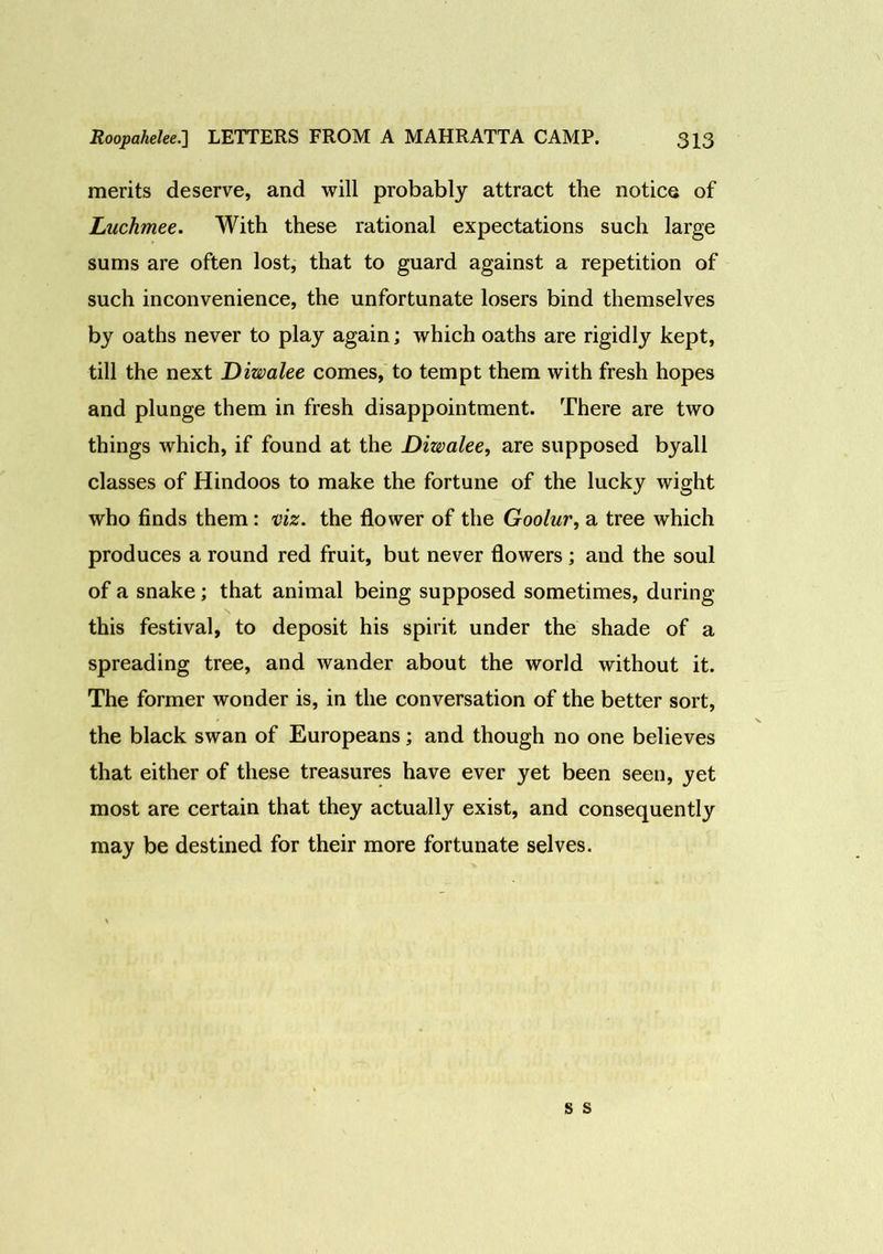 merits deserve, and will probably attract the notice of Luchmee. With these rational expectations such large sums are often lost, that to guard against a repetition of such inconvenience, the unfortunate losers bind themselves by oaths never to play again; which oaths are rigidly kept, till the next Diwalee comes, to tempt them with fresh hopes and plunge them in fresh disappointment. There are two things which, if found at the Diwalee, are supposed byall classes of Hindoos to make the fortune of the lucky wight who finds them: viz. the flower of the Goolur, a tree which produces a round red fruit, but never flowers; and the soul of a snake; that animal being supposed sometimes, during this festival, to deposit his spirit under the shade of a spreading tree, and wander about the world without it. The former wonder is, in the conversation of the better sort, the black swan of Europeans; and though no one believes that either of these treasures have ever yet been seen, yet most are certain that they actually exist, and consequently may be destined for their more fortunate selves.