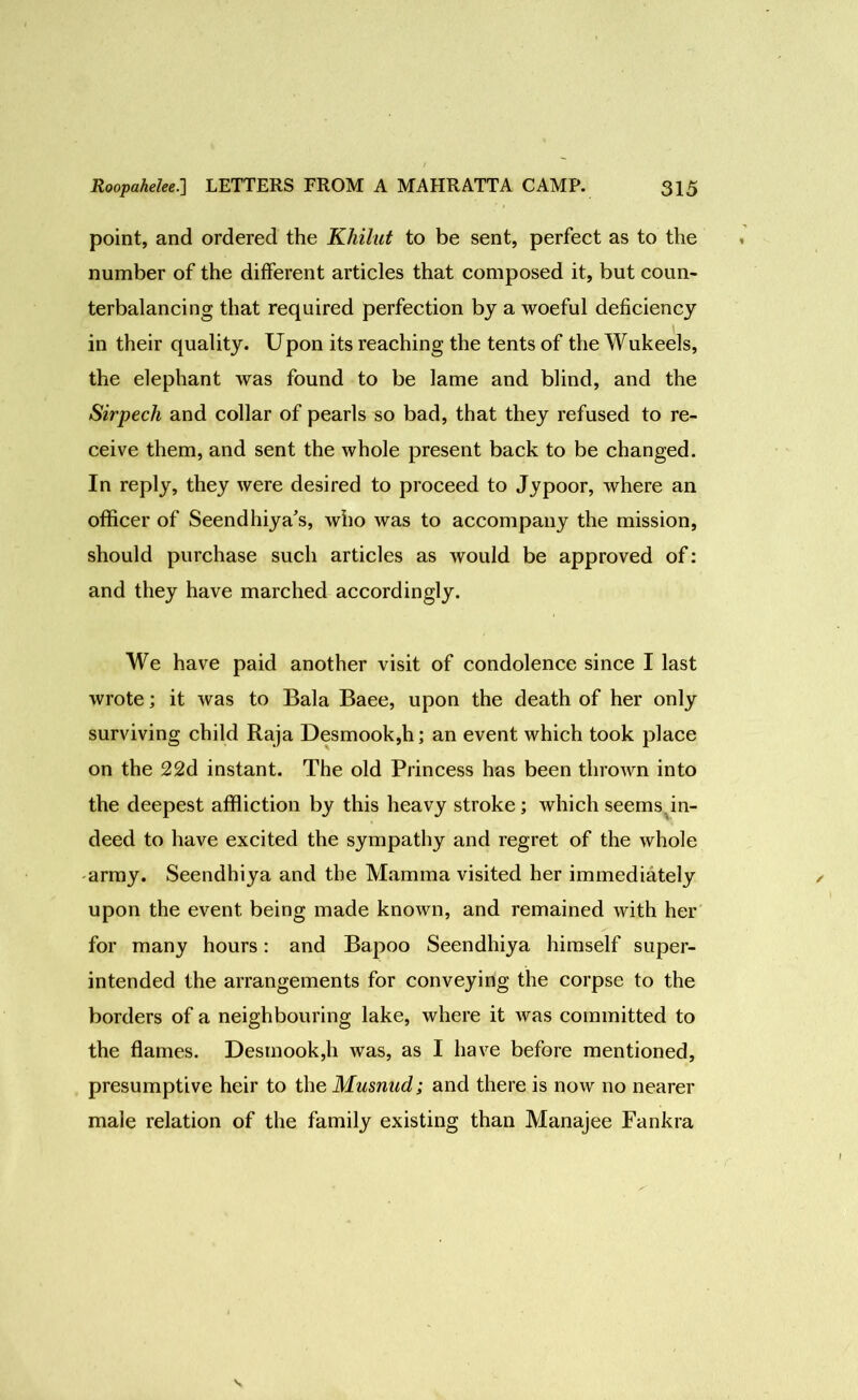 point, and ordered the Khilut to be sent, perfect as to the number of the different articles that composed it, but coun- terbalancing that required perfection by a woeful deficiency in their quality. Upon its reaching the tents of the Wukeels, the elephant was found to be lame and blind, and the Sirpech and collar of pearls so bad, that they refused to re- ceive them, and sent the whole present back to be changed. In reply, they were desired to proceed to Jypoor, where an officer of Seendhiya’s, who was to accompany the mission, should purchase such articles as would be approved of: and they have marched accordingly. We have paid another visit of condolence since I last wrote; it was to Bala Baee, upon the death of her only surviving child Raja Desmook,h; an event which took place on the 22d instant. The old Princess has been thrown into the deepest affliction by this heavy stroke; which seems in- deed to have excited the sympathy and regret of the whole army. Seendhiya and the Mamma visited her immediately upon the event being made known, and remained with her for many hours: and Bapoo Seendhiya himself super- intended the arrangements for conveying the corpse to the borders of a neighbouring lake, where it was committed to the flames. Desmook,h was, as I have before mentioned, presumptive heir to the Musnud; and there is now no nearer male relation of the family existing than Manajee Fankra