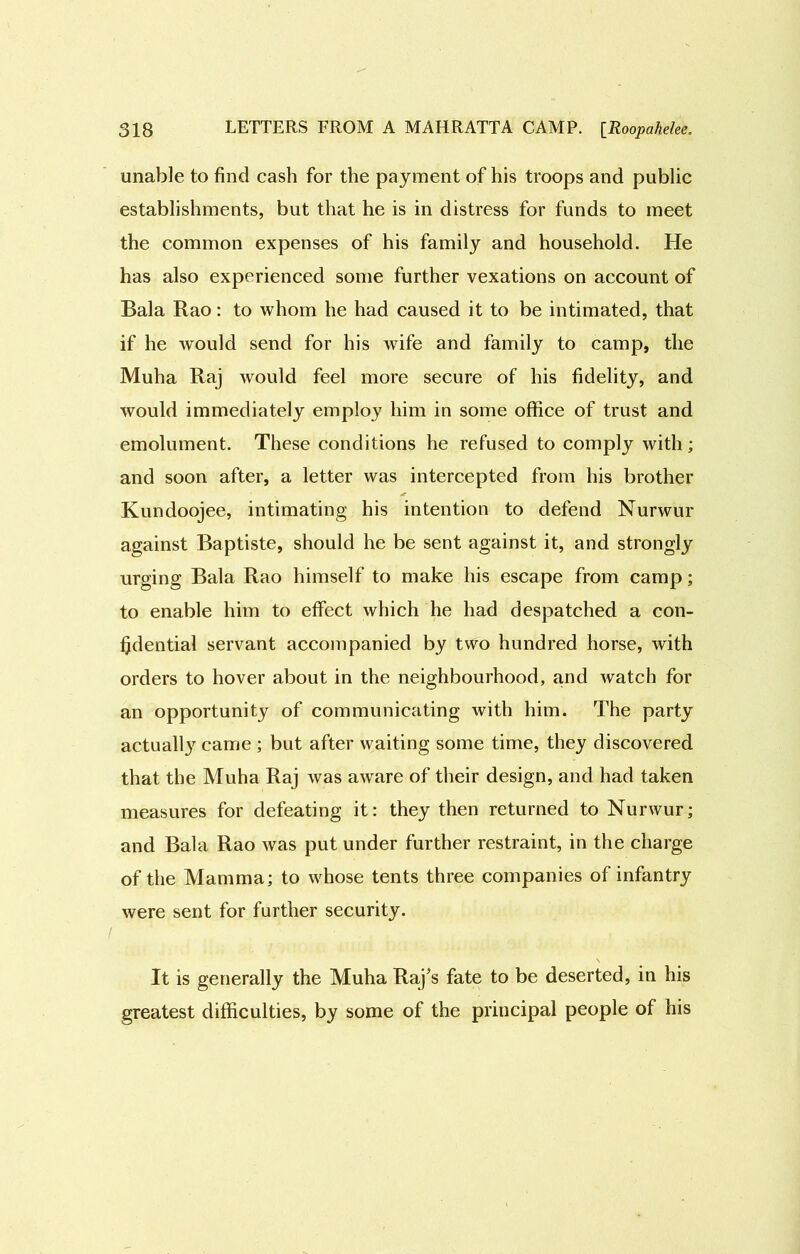 unable to find cash for the payment of his troops and public establishments, but that he is in distress for funds to meet the common expenses of his family and household. He has also experienced some further vexations on account of Bala Rao: to whom he had caused it to be intimated, that if he would send for his wife and family to camp, the Muha Raj would feel more secure of his fidelity, and would immediately employ him in some office of trust and emolument. These conditions he refused to comply with; and soon after, a letter was intercepted from his brother Kundoojee, intimating his intention to defend Nurwur against Baptiste, should he be sent against it, and strongly urging Bala Rao himself to make his escape from camp; to enable him to effect which he had despatched a con- fidential servant accompanied by two hundred horse, with orders to hover about in the neighbourhood, and watch for an opportunity of communicating with him. The party actually came ; but after waiting some time, they discovered that the Muha Raj was aware of their design, and had taken measures for defeating it: they then returned to Nurwur; and Bala Rao was put under further restraint, in the charge of the Mamma; to whose tents three companies of infantry were sent for further security. / It is generally the Muha Raj’s fate to be deserted, in his greatest difficulties, by some of the principal people of his