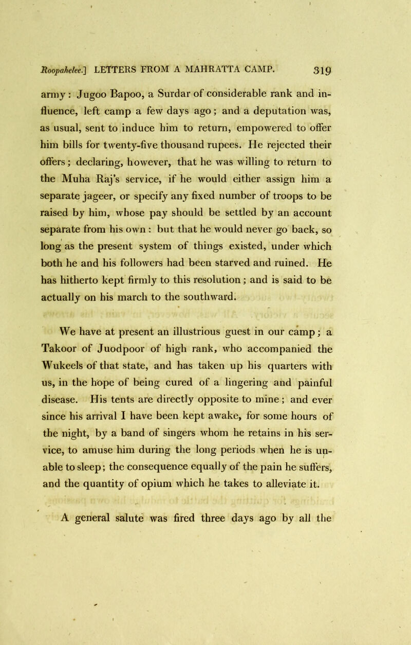 army: Jugoo Bapoo, a Surdar of considerable rank and in- fluence, left camp a few days ago; and a deputation was, as usual, sent to induce him to return, empowered to offer him bills for twenty-five thousand rupees. He rejected their offers; declaring, however, that he was willing to return to the Muha Raj’s service, if he would either assign him a separate jageer, or specify any fixed number of troops to be raised by him, whose pay should be settled by an account separate from his own : but that he would never go back, so long as the present system of things existed, under which both he and his followers had been starved and ruined. He has hitherto kept firmly to this resolution; and is said to be actually on his march to the southward. We have at present an illustrious guest in our camp; a Takoor of Juodpoor of high rank, who accompanied the Wukeels of that state, and has taken up his quarters with us, in the hope of being cured of a lingering and painful disease. His tents are directly opposite to mine ; and ever since his arrival I have been kept awake, for some hours of the night, by a band of singers whom he retains in his ser- vice, to amuse him during the long periods when he is un- able to sleep; the consequence equally of the pain he suffers, and the quantity of opium which he takes to alleviate it. A general salute was fired three days ago by all the