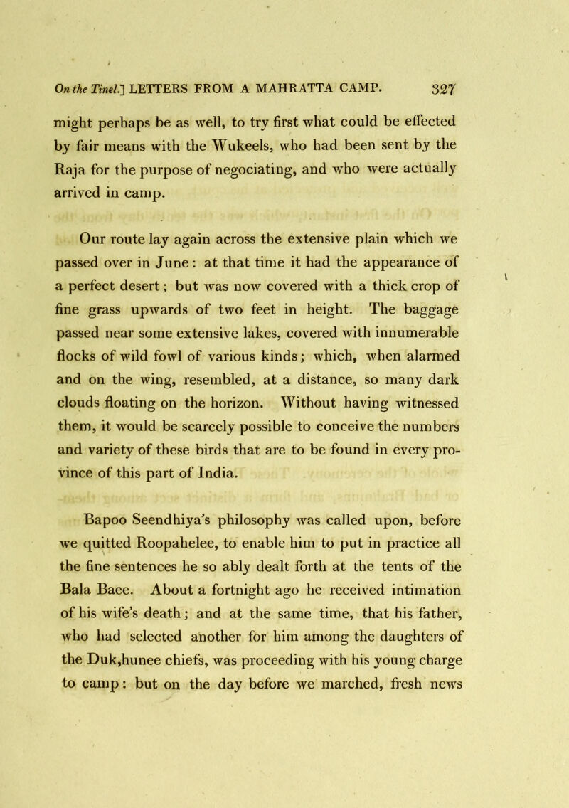 might perhaps be as well, to try first what could be effected by fair means with the Wukeels, who had been sent by the Raja for the purpose of negociating, and who were actually arrived in camp. Our route lay again across the extensive plain which we passed over in June: at that time it had the appearance of a perfect desert; but was now covered with a thick crop of fine grass upwards of two feet in height. The baggage passed near some extensive lakes, covered with innumerable flocks of wild fowl of various kinds; which, when alarmed and on the wing, resembled, at a distance, so many dark clouds floating on the horizon. Without having witnessed them, it would be scarcely possible to conceive the numbers and variety of these birds that are to be found in every pro- vince of this part of India. Bapoo Seendhiya’s philosophy was called upon, before we quitted Roopahelee, to enable him to put in practice all the fine sentences he so ably dealt forth at the tents of the Bala Baee. About a fortnight ago he received intimation of his wife’s death; and at the same time, that his father, who had selected another for him among the daughters of the Duk,hunee chiefs, was proceeding with his young charge to camp: but on the day before we marched, fresh news