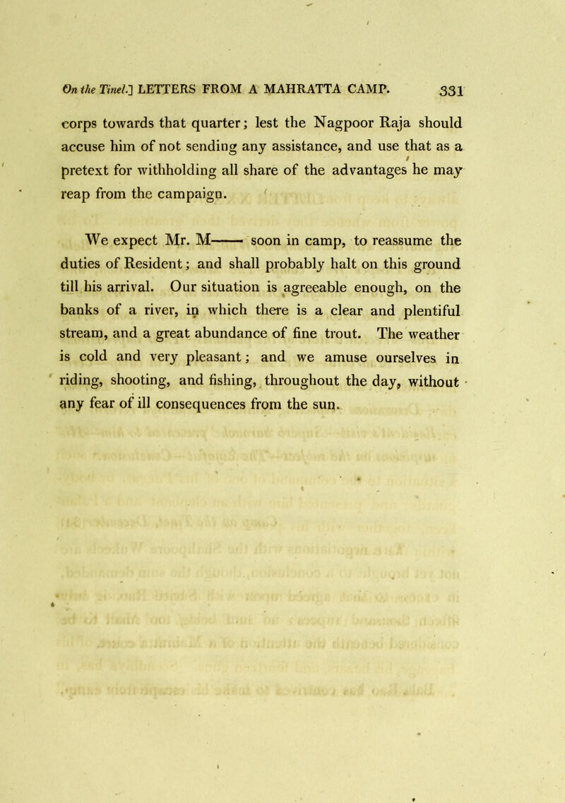 corps towards that quarter; lest the Nagpoor Raja should accuse him of not sending any assistance, and use that as a / pretext for withholding all share of the advantages he may reap from the campaign. We expect Mr. M—- soon in camp, to reassume the duties of Resident; and shall probably halt on this ground till his arrival. Our situation is agreeable enough, on the banks of a river, in which there is a clear and plentiful stream, and a great abundance of fine trout. The weather is cold and very pleasant; and we amuse ourselves in riding, shooting, and fishing, throughout the day, without any fear of ill consequences from the sun. *