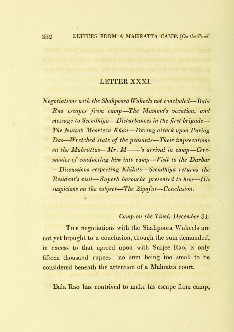 LETTER XXXI. 'Negotiations with the Shahpoora Wukeels not concluded—Bala Rao escapes from camp—The Mamma’s vexation, and message to Seendhiya—Disturbances in the first brigade— The Nuwab Moorteza Khan—Daring attack upon Puriag Das—Wretched state of the peasants—Their imprecations on the Mahrattas—Mr. M ’s arrival in camp—Cere- monies of conducting him into camp—Visit to the Durbar —Discussions respecting Khiluts—Seendhiya returns the Resident’s visit—Superb barouche presented to him—His suspicions on the subject—-The Ziyafut—Conclusion. Camp on the Tinel, December 31. The negotiations with the Shahpoora Wukeels are not yet brought to a conclusion, though the sum demanded, in excess to that agreed upon with Surjee Rao, is only fifteen thousand rupees: no sum being too small to be considered beneath the attention of a Mahratta court. Bala Rao has contrived to make his escape from camp,