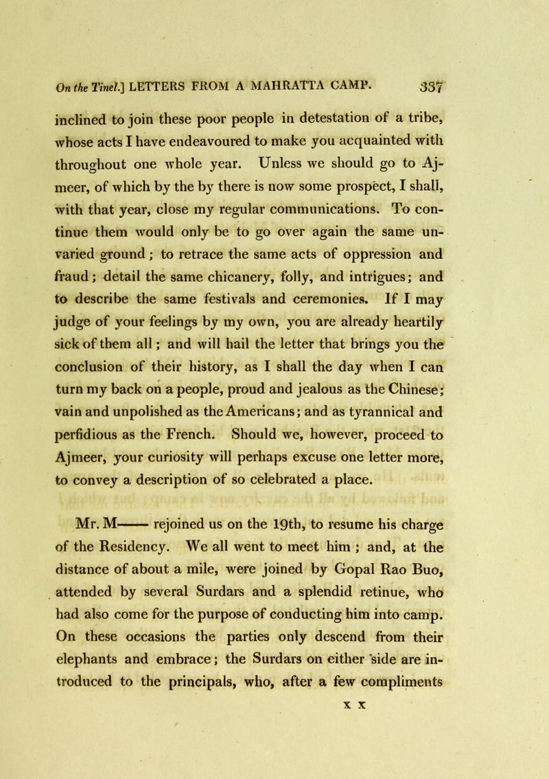 inclined to join these poor people in detestation of a tribe, whose acts I have endeavoured to make you acquainted with throughout one whole year. Unless we should go to Aj- meer, of which by the by there is now some prospect, I shali, with that year, close my regular communications. To con- tinue them would only be to go over again the same un- varied ground; to retrace the same acts of oppression and fraud; detail the same chicanery, folly, and intrigues; and to describe the same festivals and ceremonies. If I may judge of your feelings by my own, you are already heartily sick of them all; and will hail the letter that brings you the conclusion of their history, as I shall the day when I can turn my back on a people, proud and jealous as the Chinese; vain and unpolished as the Americans; and as tyrannical and perfidious as the French. Should we, however, proceed to Ajmeer, your curiosity will perhaps excuse one letter more, to convey a description of so celebrated a place. Mr. M rejoined us on the 19th, to resume his charge of the Residency. We all went to meet him ; and, at the distance of about a mile, were joined by Gopal Rao Buo, attended by several Surdars and a splendid retinue, who had also come for the purpose of conducting him into camp. On these occasions the parties only descend from their elephants and embrace; the Surdars on either side are in- troduced to the principals, who, after a few compliments x x