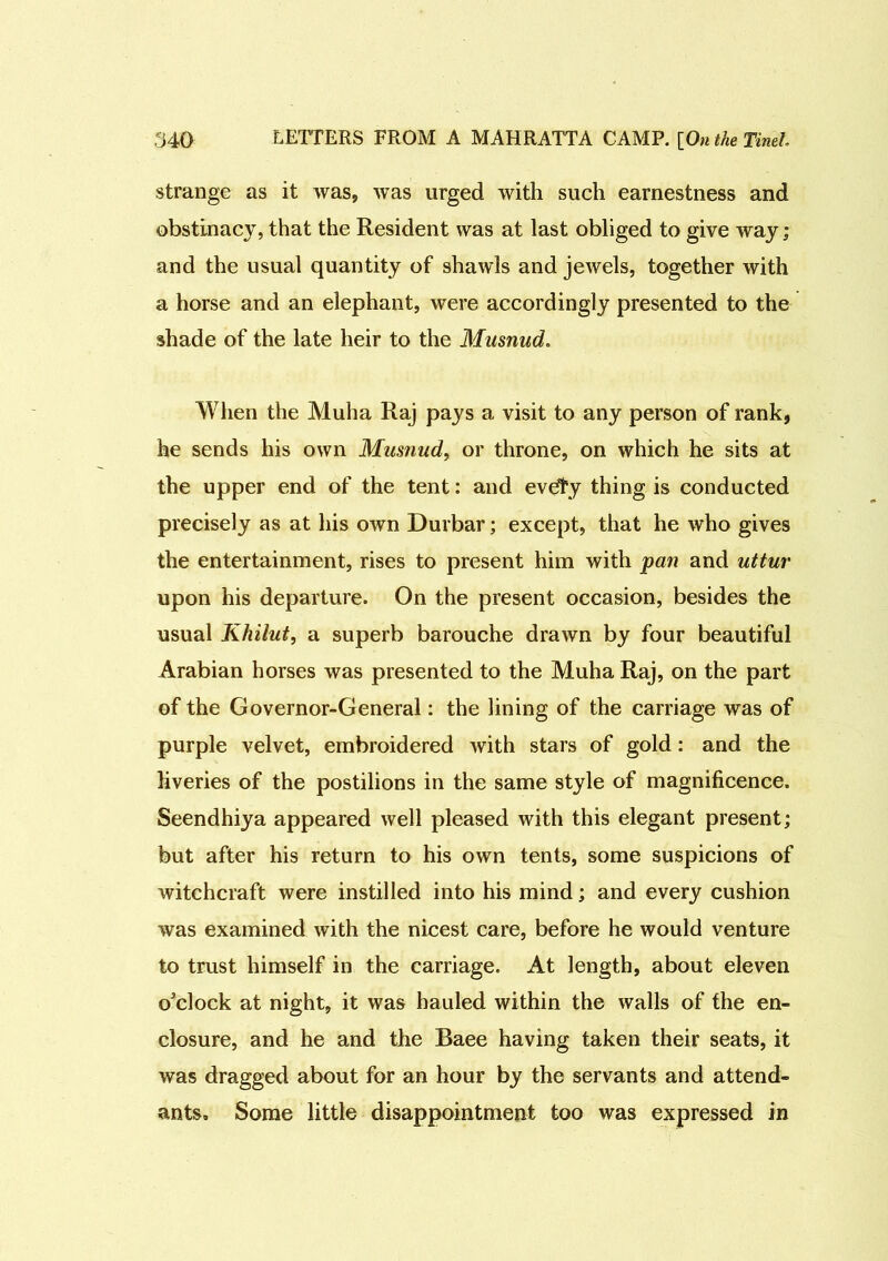 strange as it was, was urged with such earnestness and obstinacy, that the Resident was at last obliged to give way ; and the usual quantity of shawls and jewels, together with a horse and an elephant, were accordingly presented to the shade of the late heir to the Musnud. When the Muha Raj pays a visit to any person of rank, he sends his own Musnud, or throne, on which he sits at the upper end of the tent: and evdfy thing is conducted precisely as at his own Durbar; except, that he who gives the entertainment, rises to present him with pan and uttur upon his departure. On the present occasion, besides the usual Khilut, a superb barouche drawn by four beautiful Arabian horses was presented to the Muha Raj, on the part of the Governor-General: the lining of the carriage was of purple velvet, embroidered with stars of gold: and the liveries of the postilions in the same style of magnificence. Seendhiya appeared well pleased with this elegant present; but after his return to his own tents, some suspicions of witchcraft were instilled into his mind; and every cushion was examined with the nicest care, before he would venture to trust himself in the carriage. At length, about eleven o'clock at night, it was hauled within the walls of the en- closure, and he and the Baee having taken their seats, it was dragged about for an hour by the servants and attend- ants, Some little disappointment too was expressed in