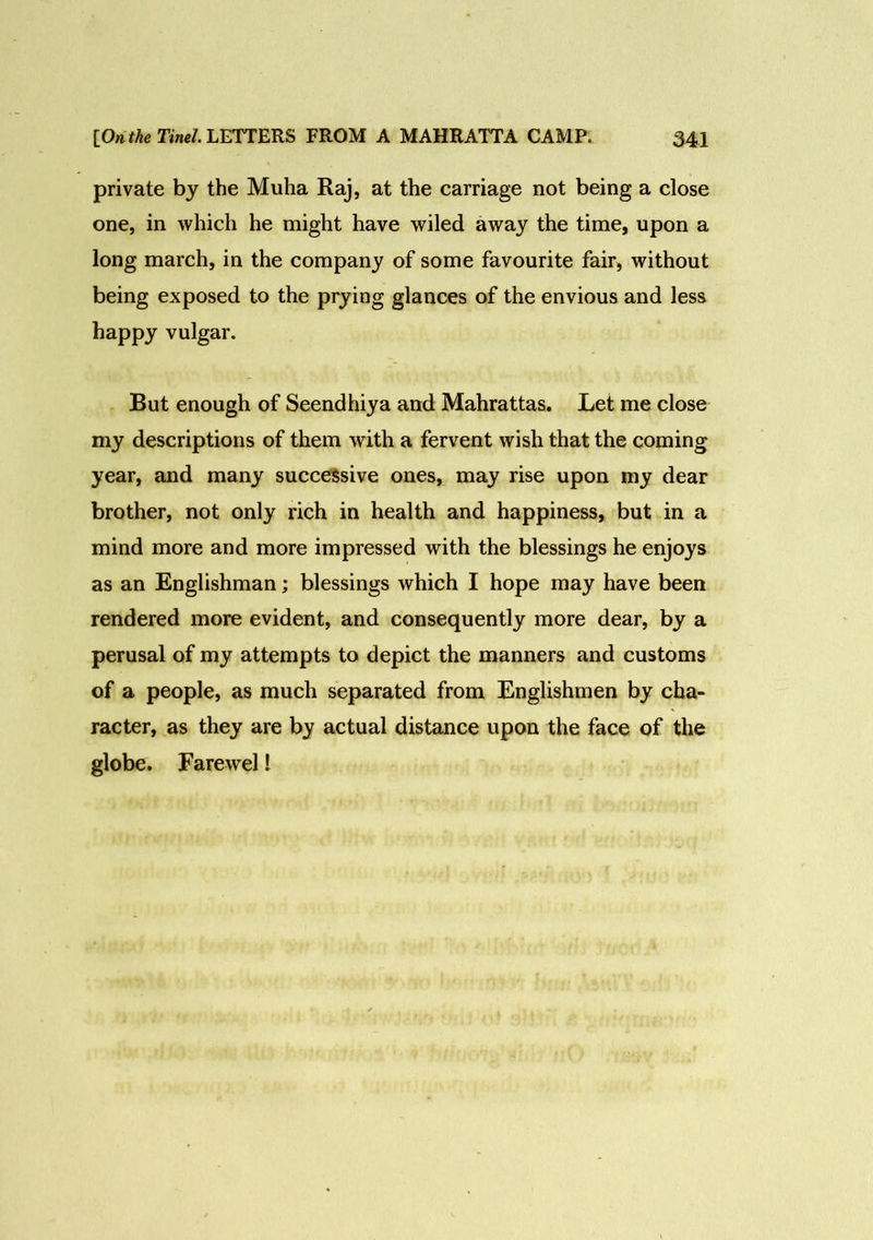 private by the Muha Raj, at the carriage not being a close one, in which he might have wiled away the time, upon a long march, in the company of some favourite fair, without being exposed to the prying glances of the envious and less happy vulgar. But enough of Seendhiya and Mahrattas. Let me close my descriptions of them with a fervent wish that the coming year, and many successive ones, may rise upon my dear brother, not only rich in health and happiness, but in a mind more and more impressed with the blessings he enjoys as an Englishman; blessings which I hope may have been rendered more evident, and consequently more dear, by a perusal of my attempts to depict the manners and customs of a people, as much separated from Englishmen by cha- racter, as they are by actual distance upon the face of the globe. Farewel!