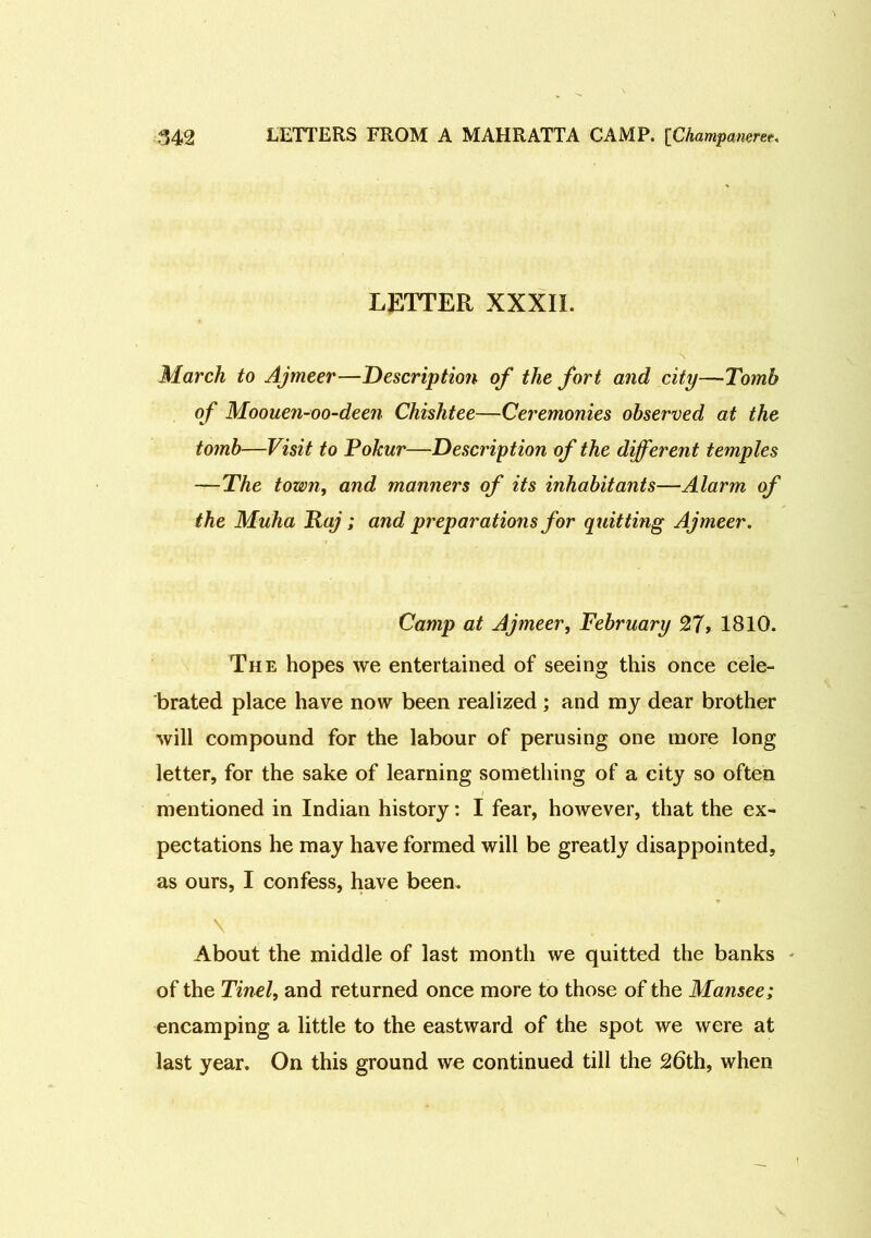 LETTER XXXII. March to Ajmeer—Description of the fort and city—Tomb of Moouen-oo-deen Chishtee—Ceremonies observed at the tomb—Visit to Pokur—Description of the different temples —The town, and manners of its inhabitants—Alarm of the Muha Raj; and preparations for quitting Ajmeer. Camp at Ajmeer, February 27> 1810. The hopes we entertained of seeing this once cele- brated place have now been realized ; and my dear brother will compound for the labour of perusing one more long letter, for the sake of learning something of a city so often mentioned in Indian history: I fear, however, that the ex- pectations he may have formed will be greatly disappointed, as ours, I confess, have been. \ About the middle of last month we quitted the banks of the Tinel, and returned once more to those of the Mansee; encamping a little to the eastward of the spot we were at last year. On this ground we continued till the 26th, when