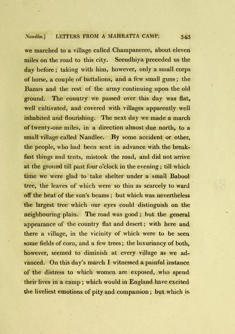 we marched to a village called Champaneree, about eleven miles on the road to this city. Seendhiya preceded us the day before; taking with him, however, only a small corps of horse, a couple of battalions, and a few small guns; the Bazars and the rest of the army continuing upon the old ground. The country we passed over this day was flat, well cultivated, and covered with villages apparently well inhabited and flourishing. The next day we made a march of twenty-one miles, in a direction almost due north, to a small village called Nandlee. By some accident or other, the people, who had been sent in advance with the break- fast things and tents, mistook the road, and did not arrive at the ground till past four o’clock in the evening;. till which time we were glad to take shelter under a small Babool tree, the leaves of which were so thin as scarcely to ward off the heat of the sun's beams ; but which was nevertheless the largest tree which our eyes could distinguish on the neighbouring plain. The road was good ; but the general appearance of the country flat and desert; with here and there a village, in the vicinity of which were to be seen some fields of corn, and a few trees; the luxuriancy of both, however, seemed to diminish at every village as we ad- vanced. On this day’s march I witnessed a painful instance of the distress to which women are exposed, who spend their lives in a camp; which would in England have excited the liveliest emotions of pity and compassion; but which is