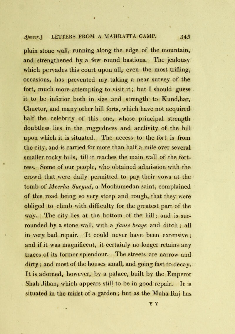 plain stone wall, running along the edge of the mountain, and strengthened by a few round bastions. The jealousy which pervades this court upon all, even the most trifling, occasions, has prevented my taking a near survey of the fort, much more attempting to visit it; but I should guess it to be inferior both in size and strength to Kund,har, Chuetor, and many other hill forts, which have not acquired half the celebrity of this one, whose principal strength doubtless lies in the ruggedness and acclivity of the hill upon which it is situated. The access to the fort is from the city, and is carried for more than half a mile over several smaller rocky hills, till it reaches the main wall of the fort- ress. Some of our people, who obtained admission with the crowd that were daily permitted to pay their vows at the tomb of Meerha Sueyud, a Moohumedan saint, complained of this road being so very steep and rough, that they were obliged to climb with difficulty for the greatest part of the way. The city lies at the bottom of the hill; and is sur- rounded by a stone wall, with a fause braye and ditch ; all in very bad repair. It could never have been extensive; and if it was magnificent, it certainly no longer retains any traces of its former splendour. The streets are narrow and dirty ; and most of the houses small, and going fast to decay. It is adorned, however, by a palace, built by the Emperor Shah Jihan, which appears still to be in good repair. It is situated in the midst of a garden; but as the Muha Raj has Y Y