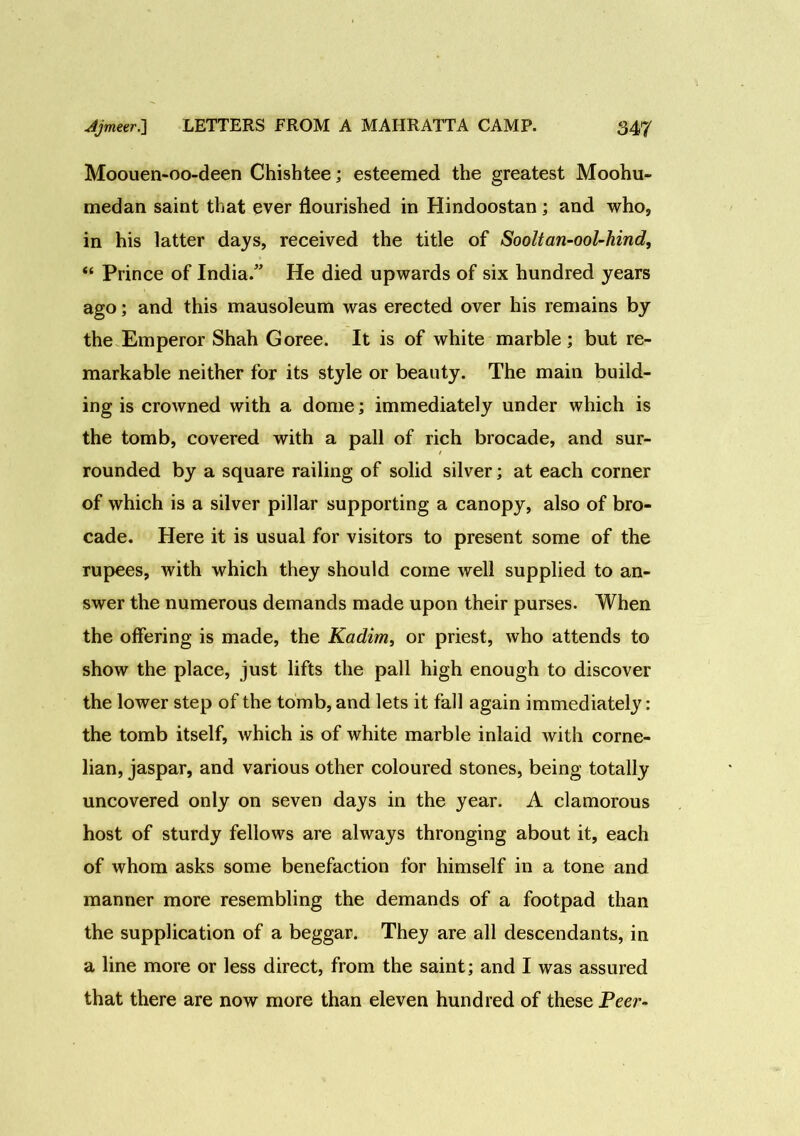 Moouen-oo-deen Chishtee; esteemed the greatest Moohu- medan saint that ever flourished in Hindoostan; and who, in his latter days, received the title of Sooltan-ool-hind, “ Prince of India.” He died upwards of six hundred years ago; and this mausoleum was erected over his remains by the Emperor Shah Goree. It is of white marble; but re- markable neither for its style or beauty. The main build- ing is crowned with a dome; immediately under which is the tomb, covered with a pall of rich brocade, and sur- rounded by a square railing of solid silver; at each corner of which is a silver pillar supporting a canopy, also of bro- cade. Here it is usual for visitors to present some of the rupees, with which they should come well supplied to an- swer the numerous demands made upon their purses. When the offering is made, the Kadim, or priest, who attends to show the place, just lifts the pall high enough to discover the lower step of the tomb, and lets it fall again immediately: the tomb itself, which is of white marble inlaid with corne- lian, jaspar, and various other coloured stones, being totally uncovered only on seven days in the year. A clamorous host of sturdy fellows are always thronging about it, each of whom asks some benefaction for himself in a tone and manner more resembling the demands of a footpad than the supplication of a beggar. They are all descendants, in a line more or less direct, from the saint; and I was assured that there are now more than eleven hundred of these Peer-