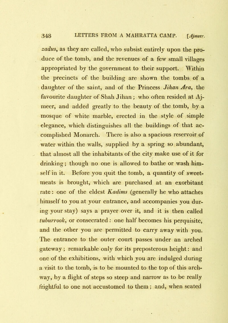 zadns, as they are called, who subsist entirely upon the pro- duce of the tomb, and the revenues of a few small villages appropriated by the government to their support. Within the precincts of the building are shown the tombs of a daughter of the saint, and of the Princess Jihan Ara, the favourite daughter of Shah Jihan ; who often resided at Aj- meer, and added greatly to the beauty of the tomb, by a mosque of white marble, erected in the style of simple elegance, which distinguishes all the buildings of that ac- complished Monarch. There is also a spacious reservoir of water within the walls, supplied by a spring so abundant, that almost all the inhabitants of the city make use of it for drinking; though no one is allowed to bathe or wash him- self in it. Before you quit the tomb, a quantity of sweet- meats is brought, which are purchased at an exorbitant rate: one of the eldest Kadims (generally he who attaches himself to you at your entrance, and accompanies you dur- ing your stay) says a prayer over it, and it is then called tuburrook, or consecrated : one half becomes his perquisite, and the other you are permitted to carry away with you. The entrance to the outer court passes under an arched gateway ; remarkable only for its preposterous height: and one of the exhibitions, with which you are indulged during a visit to the tomb, is to be mounted to the top of this arch- way, by a flight of steps so steep and narrow as to be really frightful to one not accustomed to them; and, when seated