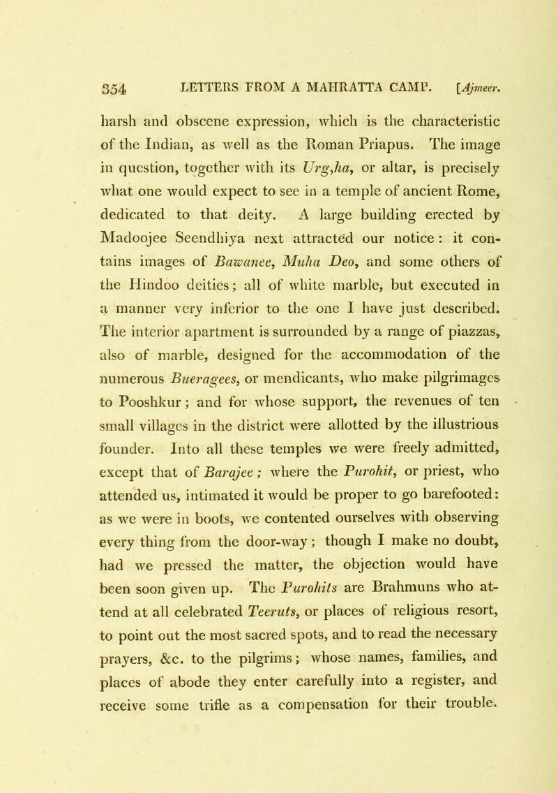 harsh and obscene expression, which is the characteristic of the Indian, as well as the Roman Priapus. The image in question, together with its Urgjia, or altar, is precisely what one would expect to see in a temple of ancient Rome, dedicated to that deity. A large building erected by Madoojee Seendlhya next attracted our notice : it con- tains images of Bawanee, Muha Deo, and some others of the Hindoo deities; all of white marble, but executed in a manner very inferior to the one I have just described. The interior apartment is surrounded by a range of piazzas, also of marble, designed for the accommodation of the numerous Bue?'agees, or mendicants, who make pilgrimages to Pooshkur; and for whose support, the revenues of ten small villages in the district were allotted by the illustrious founder. Into all these temples we were freely admitted, except that of Barajee; where the Purohit, or priest, who attended us, intimated it would be proper to go barefooted: as we were in boots, we contented ourselves with observing every thing from the door-way; though I make no doubt, had we pressed the matter, the objection would have been soon given up. The Puroliits are Brahmuns who at- tend at all celebrated Teeruts, or places of religious resort, to point out the most sacred spots, and to read the necessary prayers, &c. to the pilgrims; whose names, families, and places of abode they enter carefully into a register, and receive some trifle as a compensation for their trouble.