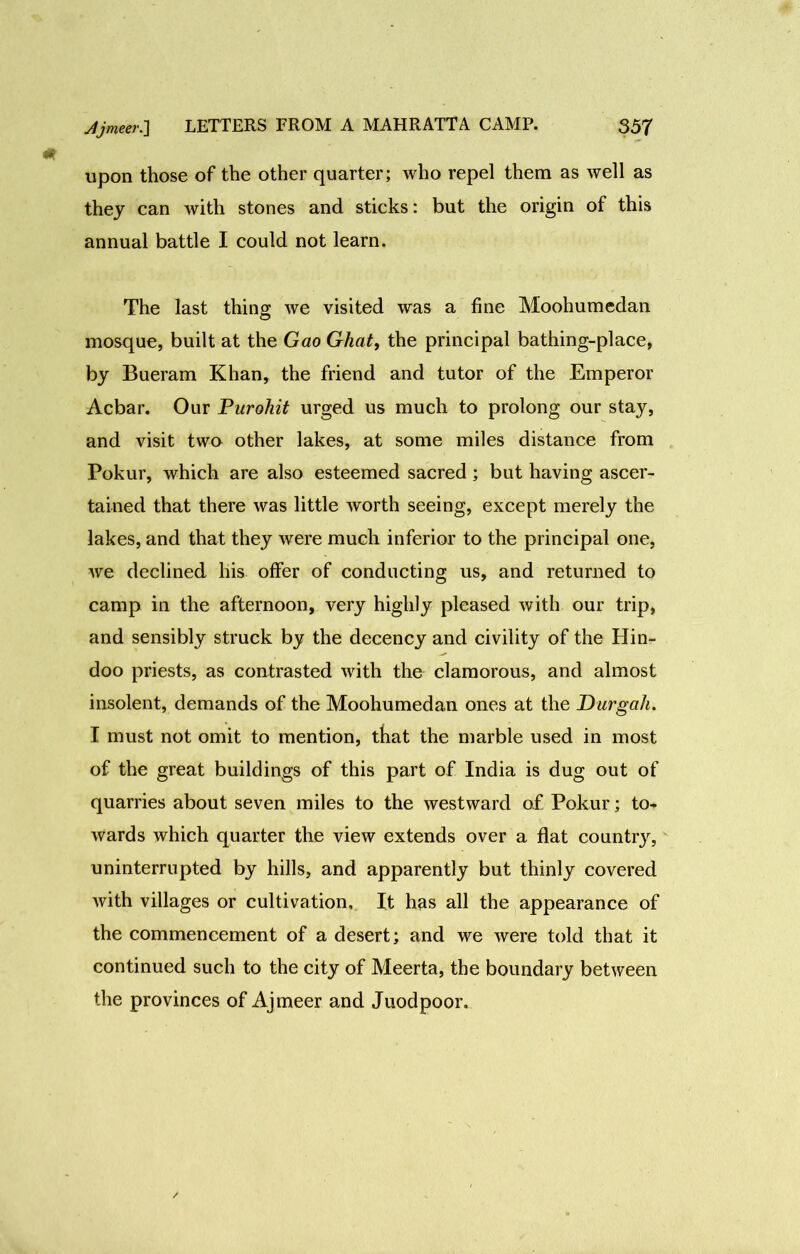 upon those of the other quarter; who repel them as well as they can with stones and sticks: but the origin of this annual battle I could not learn. The last thing we visited was a fine Moohumedan mosque, built at the Gao Ghat, the principal bathing-place, by Bueram Khan, the friend and tutor of the Emperor Acbar. Our Purohit urged us much to prolong our stay, and visit two other lakes, at some miles distance from Pokur, which are also esteemed sacred ; but having ascer- tained that there was little worth seeing, except merely the lakes, and that they were much inferior to the principal one, we declined his offer of conducting us, and returned to camp in the afternoon, very highly pleased with our trip, and sensibly struck by the decency and civility of the Hin- doo priests, as contrasted with the clamorous, and almost insolent, demands of the Moohumedan ones at the Durgah. I must not omit to mention, that the marble used in most of the great buildings of this part of India is dug out of quarries about seven miles to the westward of Pokur; to- wards which quarter the view extends over a flat country, uninterrupted by hills, and apparently but thinly covered with villages or cultivation. It has all the appearance of the commencement of a desert; and we were told that it continued such to the city of Meerta, the boundary between the provinces of Ajmeer and Juodpoor.