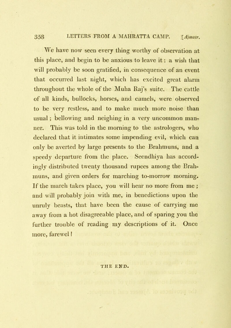 We have now seen every thing worthy of observation at this place, and begin to be anxious to leave it: a wish that will probably be soon gratified, in consequence of an event that occurred last night, which has excited great alarm throughout the whole of the Muha Raj’s suite. The cattle of all kinds, bullocks, horses, and camels, were observed to be very restless, and to make much more noise than usual; bellowing and neighing in a very uncommon man- ner. This Avas told in the morning to the astrologers, who declared that it intimates some impending evil, which can only be averted by large presents to the Brahmuns, and a speedy departure from the place. Seendhiya has accord- ingly distributed twenty thousand rupees among the Brah- muns, and given orders for marching to-morrow morning. If the march takes place, you will hear no more from me ; and will probably join with me, in benedictions upon the unruly beasts, that have been the cause of carrying me away from a hot disagreeable place, and of sparing you the further trouble of reading my descriptions of it. Once more, farewel! THE END.