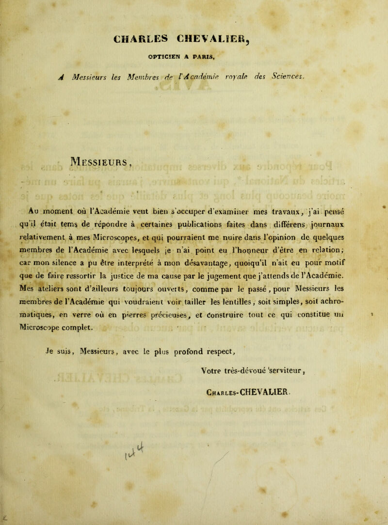 CHARLES CHEVALIER, OPTICIEN A PARIS, A Messieurs les Membres de t Académie royale des Sciences. Messieurs, Au moment où l’Académie veut bien s'occuper d’examiner mes travaux, j’ai pensé qu’il était tems de répondre à certaines publications faites dans différens journaux relativement, à mes Microscopes, et qui pourraient me nuire dans l’opinion de quelques membres de l’Académie avec lesquels je n’ai point eu l’hopneur d’être en relation; car mon silence a pu être interprété à mon désavantage, quoiqu’il n’ait eu pour motif que de faire ressortir la justice de ma cause par le jugement que j’attends de l’Académie. Mes ateliers sont d’ailleurs toujours ouvetts, comme par le passé, pour Messieurs les membres de l’Académie qui voudraient voir tailler les lentilles, soit simples, soit achro- matiques, en verre où en pierres précieuses, et Construire tout ce qui constitue un Microscope complet. Je suis, Messieurs, avec le plus profond respect. Votre très-dévoué ‘serviteur, Charles-CHEVALIER