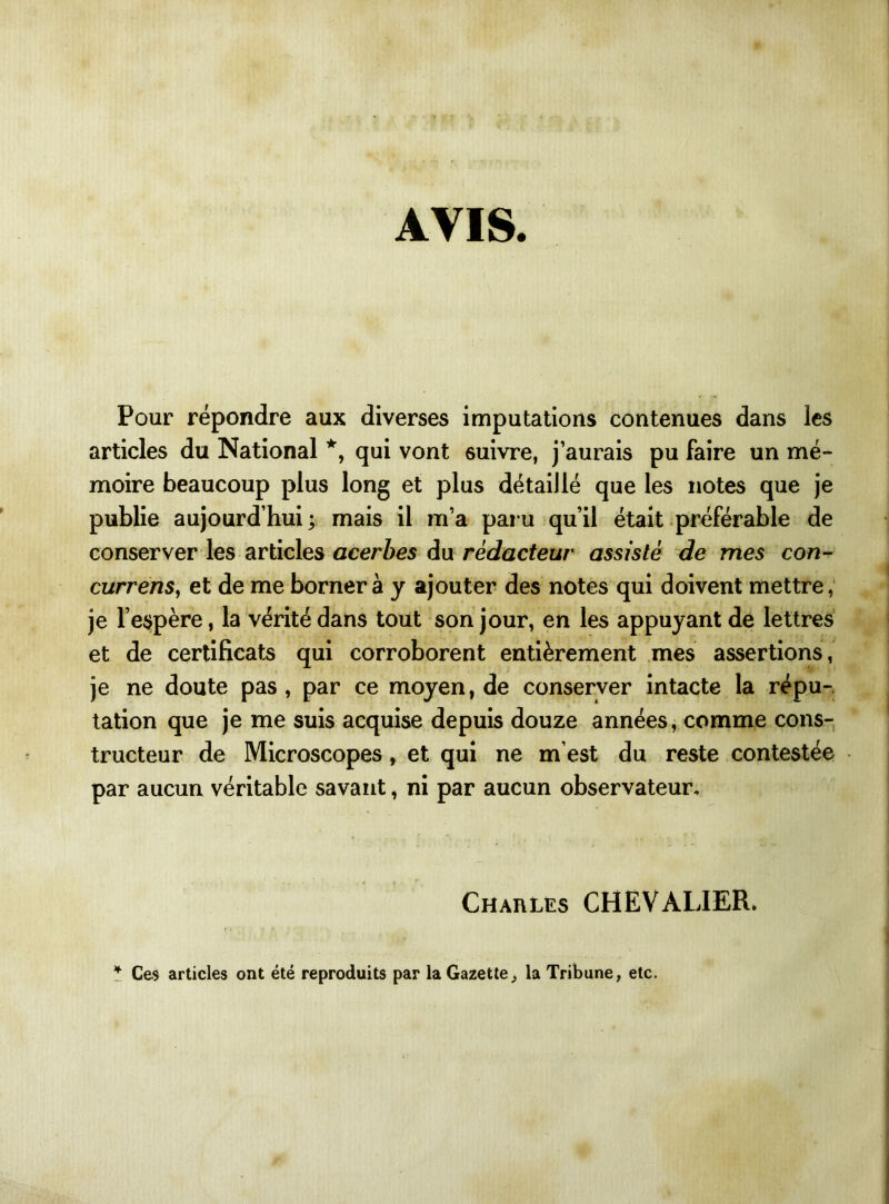 AVIS. Pour répondre aux diverses imputations contenues dans les articles du National *, qui vont ôuivre, j’aurais pu faire un mé- moire beaucoup plus long et plus détaillé que les notes que je publie aujourd’hui; mais il m’a paru qu’il était préférable de conserver les articles acerbes du rédacteur assisté de mes con- currens, et de me bornera y ajouter des notes qui doivent mettre, je l’espère, la vérité dans tout son jour, en les appuyant de lettres et de certificats qui corroborent entièrement mes assertions, je ne doute pas, par ce moyen, de conserver intacte la répu- tation que je me suis acquise depuis douze années, comme cons- tructeur de Microscopes, et qui ne m’est du reste contestée par aucun véritable savant, ni par aucun observateur. Charles CHEVALIER. * Ce$ articles ont été reproduits par la Gazette,, la Tribune, etc.