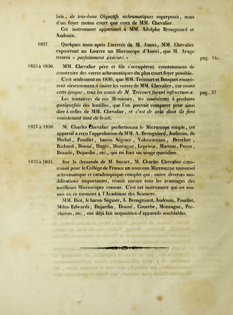 1827 1823 à 1830. 1827 à 1830. 1833 à 1834. bile, de très-bons Objectifs achromatiques superposés, mais d’un foyer moins court que ceux de MM. Chevalier. Cet instrument appartient à MM. Adolphe Brongniard et Audouin. Quelques mois après l’arrivée de M. Amici, MM. Chevalier exposèrent au Louvre un Microscope d’Amici, que M. Arago trouva « parfaitement exécuté. » pag. 14 MM. Chevalier père et fils s’occupèrent constamment de construire des verres achromatiques du plus court foyer possible. C’est seulement en 1830, que MM. Trécourt et Bouquet essayè- rent sérieusement d imiter les verres de MM. Chevalier, car avant cette époque , tous les essais de M. Tréçourt furent infructueux, pag. 27 Les tentatives de ces Messieurs, les amenèrent à produire quelquefois des lentilles, que l’on pouvait comparer pour ainsi dire à celles de MM. Chevalier, et c'est de cela dont ils font maintenant tant de bruit. M. Charles Chevalier perfectionna le Microscope simple, cet appareil a reçu l’approbation deMxM. A. Brongniard, Audouin, de Mirbel, Pouillet, baron Séguier , Valenciennes, Breschet , Richard , Donné, Dugès, Montagne, Leprieur, Martins, Payen , Beaude, Dujardin , etc., qui en font un usage quotidien. Sur la demande de M. Savait, M. Charles Chevalier cons- truisit pour le Collège de France un nouveau Microscope universel achromatique et catadrioptique complet qui, outre diverses mo- difications importantes, réunit encore tous les avantages des pieilleurs Microscopes connus. C’est cet instrument qui est sou- mis en ce moment à l’Académie des Sciences. MM. Biot, le baron Séguier, A. Brongniard, Audouin, Pouillet, Milne Edwards, Dujardin, Donné, Couerbe, Montagne, Per- cheron, etc., ont déjà fait acquisition d’appareils semblables.