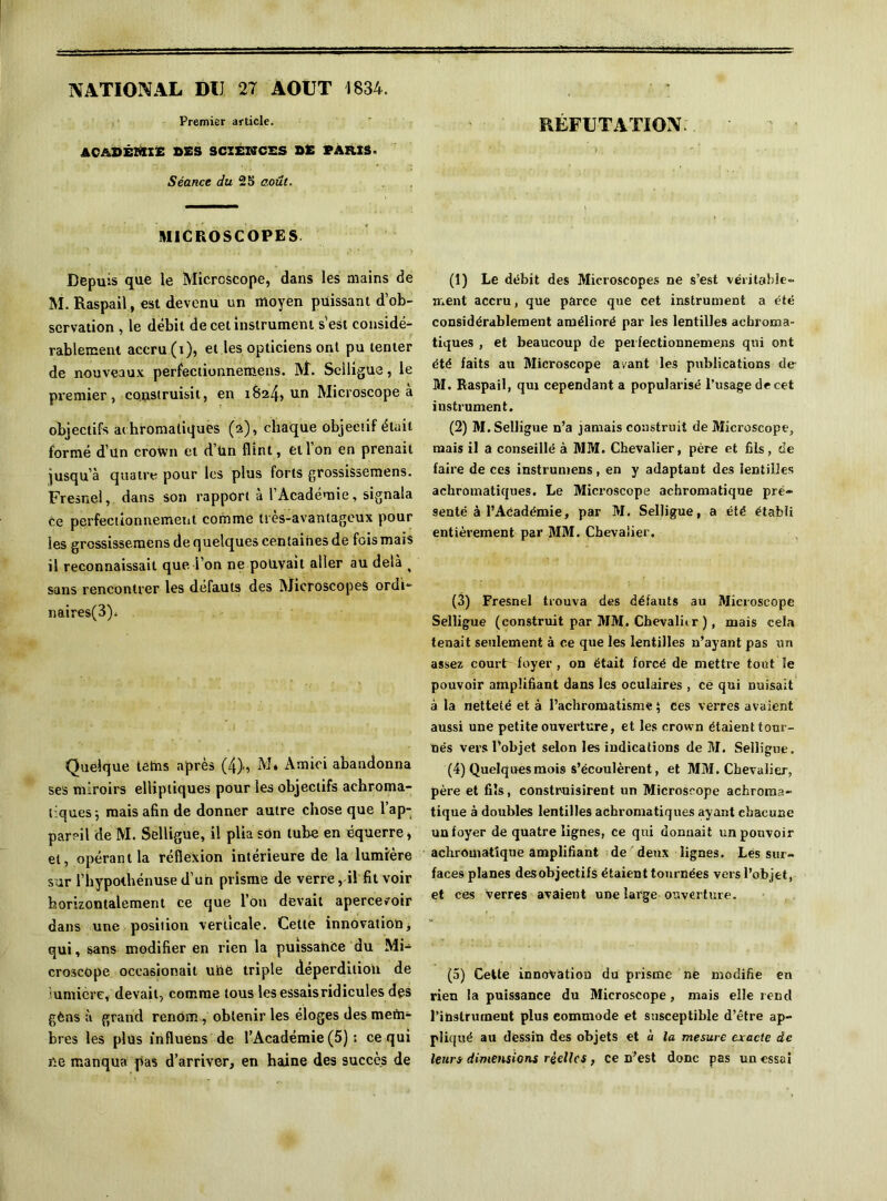 NATIONAL DU 27 AOUT 1834. Premier article. RÉFUTATION ACADÉMIE DES SCXEWCES DE PARIS- Séance du 25 août. MICROSCOPES. Depuis que le Microscope, dans les mains de M. Raspail, est devenu un moyen puissant d’ob- servation , le débit de cet instrument s’est considé- rablement accru (i), et les opticiens ont pu tenter de nouveaux perfectionnemens. M. Selligue, le premier, construisit, en 1824» un Microscope à objectifs achromatiques (2), chaque objectif était formé d’un crown et d’ün flint, etl on en prenait jusqu’à quatre pour les plus forts grossissemens. Fresnel, dans son rapport à l’Académie, signala ce perfectionnement comme très-avantageux pour les grossissemens de quelques centaines de foismais il reconnaissait que l’on ne pouvait aller au delà ^ sans rencontrer les défauts des Microscopes ordi- naires^). Quelque letns après (4), M» Amici abandonna ses miroirs elliptiques pour les objectifs achroma- tiques 5 mais afin de donner autre chose que l’ap- pareil de M. Selligue, il plia son tube en équerre, et, opérant la réflexion intérieure de la lumière sur l’hypolhénuse d’un prisme de verre, il fit voir horizontalement ce que l’on devait apercevoir dans une position verticale. Cette innovation, qui, sans modifier en rien la puissance du Mi- croscope occasionait uhe triple déperdition de lumière, devait, comme tous les essais ridicules des gèns à grand renom , obtenir les éloges des mem- bres les plus influons de l’Académie (5) ; ce qui ne manqua pas d’arriver, en haine des succès de (1) Le débit des Microscopes ne s’est véritable- ment accru, que parce que cet instrument a été considérablement amélioré par les lentilles achroma- tiques , et beaucoup de perfectionnemens qui ont été faits au Microscope avant les publications de M. Raspail, qui cependant a popularisé l’usage de cet instrument. (2) M. Selligue n’a jamais construit de Microscope, mais il a conseillé à MM. Chevalier, père et fils, de faire de ces instrumens, en y adaptant des lentilles achromatiques. Le Microscope achromatique pré- senté à l’Académie, par M. Selligue, a été établi entièrement par MM. Chevalier. (3) Fresnel trouva des défauts au Microscope Selligue (construit par MM. Chevalitr ), mais cela tenait seulement à ce que les lentilles n’ayant pas un assez court foyer, on était forcé de mettre tout le pouvoir amplifiant dans les oculaires , ce qui nuisait à la netteté et à l’achromatisme ; Ces verres avaient aussi une petite ouverture, et les crown étaient tour- nés vers l’objet selon les indications de M. Selligue. (4) Quelques mois s’écoulèrent, et MM. Chevalier, père et fils, construisirent un Microscope achroma- tique à doubles lentilles achromatiques ayant chacune un foyer de quatre lignes, ce qui donnait un pouvoir achromatique amplifiant de deux lignes. Les sur- faces planes desobjectifs étaient tournées vers l’objet, et ces verres avaient une lai'ge ouverture. (5) Celte innovation du prisme ne modifie en rien la puissance du Microscope, mais elle rend l’instrument plus eommode et susceptible d’être ap- pliqué au dessin des objets et à la mesure exacte de leurs dimensions réelles, ce n’est donc pas un essai