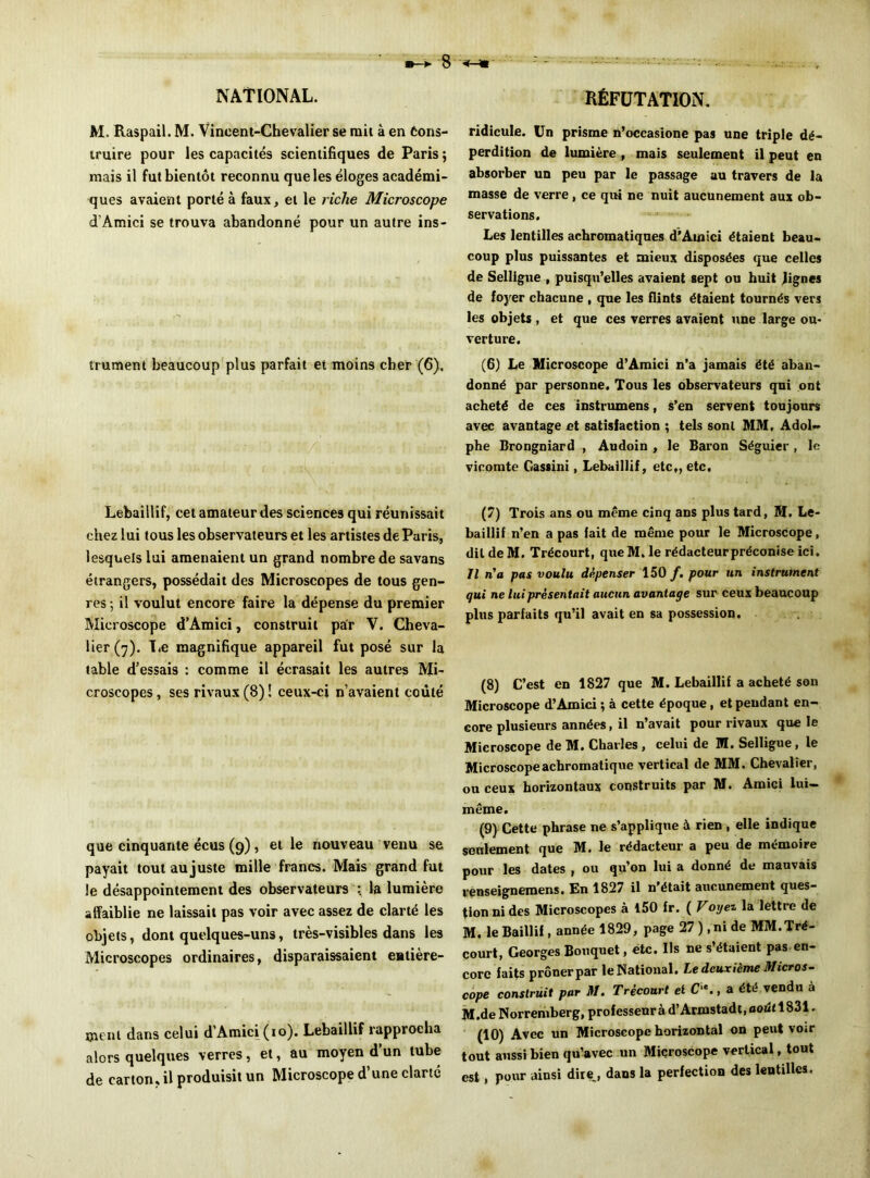 M. Raspail. M. Vincent-Chevalier se rail à en Cons- truire pour les capacités scientifiques de Paris; mais il fut bientôt reconnu que les éloges académi- ques avaient porté à faux, et le riche Microscope d’Amici se trouva abandonné pour un autre ins- trument beaucoup plus parfait et moins cher (6). Lebaillif, cet amateur des sciences qui réunissait chez lui tous les observateurs et les artistes de Paris, lesquels lui amenaient un grand nombre de savans étrangers, possédait des Microscopes de tous gen- res-, il voulut encore faire la dépense du premier Microscope d’Amici, construit par V. Cheva- lier (7). Le magnifique appareil fut posé sur la table d’essais : comme il écrasait les autres Mi- croscopes, ses rivaux (8) ! ceux-ci n’avaient coûté que cinquante écus (9), et le nouveau venu se payait tout aujuste mille francs. Mais grand fut le désappointement des observateurs : la lumière affaiblie ne laissait pas voir avec assez de clarté les objets, dont quelques-uns, très-visibles dans les Microscopes ordinaires, disparaissaient entière- ment dans celui d’Amici (10). Lebaillif rapprocha alors quelques verres, et, au moyen d’un tube de carton, il produisit un Microscope d’une clarté ridicule. Un prisme n’occasione pas une triple dé- perdition de lumière , mais seulement il peut en absorber un peu par le passage au travers de la masse de verre, ce qui ne nuit aucunement aux ob- servations. Les lentilles achromatiques d’Amici étaient beau- coup plus puissantes et mieux disposées que celles de Selligue , puisqu’elles avaient sept ou huit Jignes de foyer chacune , que les flints étaient tournés vers les objets , et que ces verres avaient une large ou- verture. (6) Le Microscope d’Amici n’a jamais été aban- donné par personne. Tous les observateurs qui ont acheté de ces instrumens, s’en servent toujours avec avantage et satisfaction ; tels sont MM, Adol- phe Brongniard , Audoin , le Baron Séguier, le vicomte Gassini, Lebaillif, etc,, etc, (7) Trois ans ou même cinq ans plus tard, M. Le- baillif n’en a pas fait de même pour le Microscope, dit de M. Trécourt, queM. le rédacteurpréconise ici. Il n'a pas voulu dépenser 150 /. pour un instrument qui ne lui présentait aucun avantage sur ceux beaucoup plus parfaits qu’il avait en sa possession. (8) C’est en 1827 que M. Lebaillif a acheté son Microscope d’Amici ; à cette époque, et pendant en- core plusieurs années, il n’avait pour rivaux que le Microscope de M. Charles , celui de M. Selligue, le Microscope achromatique vertical de MM. Chevalier, ou ceux horizontaux construits par M. Amici lui- même. (9) Cette phrase ne s’applique à rien , elle indique seulement que M. le rédacteur a peu de mémoire pour les dates , ou qu’on lui a donné de mauvais renseignemens. En 1827 il n’était aucunement ques- tion ni des Microscopes à 150 fr. ( Voyez la lettre de M. le Baillif, année 1829, page 27 ), ni de MM.Tré- court, Georges Bouquet, etc. Us ne s’étaient pas en- core faits prôner par le National. Le deuxième Micros- cope construit par M. Trécourt et C ‘., a été vendu à M.de Norremberg, professeur à d’Armstadt, août 1831. (10) Avec un Microscope horizontal on peut voir tout aussi bien qu’avec un Microscope vertical, tout est, pour ainsi dire, dans la perfection des lentilles.