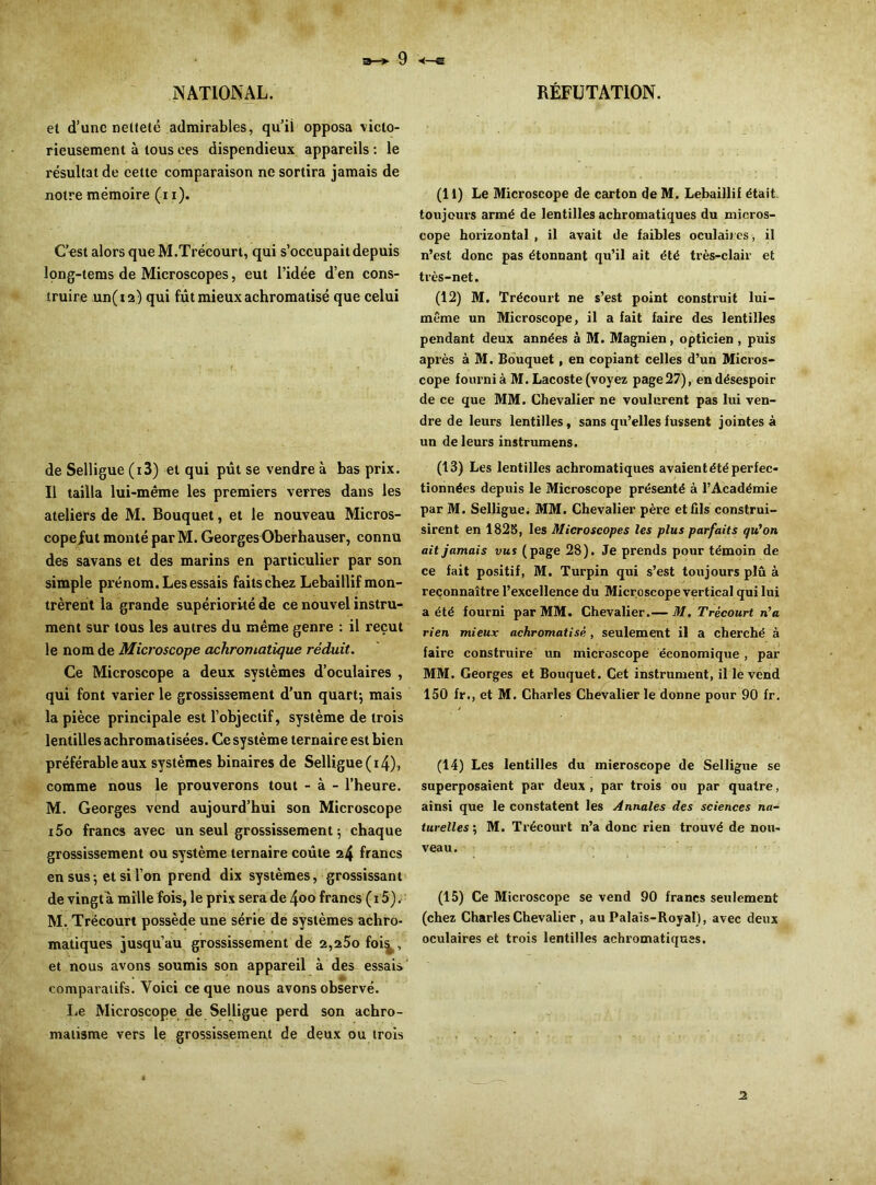** ' a—> 9 •<—e NATIONAL. et d’une netteté admirables, qu’il opposa victo- rieusement à tous ces dispendieux appareils : le résultat de cette comparaison ne sortira jamais de notre mémoire (i i). C’est alors que M.Trécourt, qui s’occupait depuis long-tems de Microscopes, eut l’idée d’en cons- truire un(i2) qui fût mieux achromatisé que celui de Selligue (i3) et qui pût se vendre à bas prix. Il tailla lui-même les premiers verres dans les ateliers de M. Bouquet, et le nouveau Micros- copefut monté par M. Georges Oberhauser, connu des savans et des marins en particulier par son simple prénom. Les essais faits chez Lebaillif mon- trèrent la grande supériorité de ce nouvel instru- ment sur tous les autres du même genre : il reçut le nom de Microscope achromatique réduit. Ce Microscope a deux systèmes d’oculaires , qui font varier le grossissement d’un quart-, mais la pièce principale est l’objectif, système de trois lentilles achromatisées. Ce système ternaire est bien préférable aux systèmes binaires de Selligue (*4), comme nous le prouverons tout - à - l’heure. M. Georges vend aujourd’hui son Microscope i5o francs avec un seul grossissement ; chaque grossissement ou système ternaire coûte 24 francs en sus-, et si l’on prend dix systèmes, grossissant de vingt à mille fois, le prix sera de 4<>o francs ( 15). M. Trëcourt possède une série de systèmes achro- matiques jusqu’au grossissement de 2,25ofoi^, et nous avons soumis son appareil à des essais comparatifs. Voici ce que nous avons observé. Le Microscope de Selligue perd son achro- matisme vers le grossissement de deux ou trois RÉFUTATION. (I l) Le Microscope de carton de M. Lebaillif était toujours armé de lentilles achromatiques du micros- cope horizontal , il avait de faibles oculaires, il n’est donc pas étonnant qu’il ait été très-clair et très-net. (12) M. Trécourt ne s’est point construit lui- même un Microscope, il a fait faire des lentilles pendant deux années à M. Magnien, opticien , puis après à M. Bouquet, en copiant celles d’un Micros- cope fourni à M. Lacoste (voyez page27), en désespoir de ce que MM. Chevalier ne voulurent pas lui ven- dre de leurs lentilles, sans qu’elles fussent jointes à un de leurs instrumens. (13) Les lentilles achromatiques avaient été perfec- tionnées depuis le Microscope présenté à l’Académie par M. Selligue. MM. Chevalier père et fils construi- sirent en 1825, les Microscopes les plus parfaits qu'on ait jamais vus (page 28). Je prends pour témoin de ce fait positif, M. Turpin qui s’est toujours plû à reconnaître l’excellence du Microscope vertical qui lui a été fourni par MM. Chevalier.— M. Trécourt n'a rien mieux achromatisé , seulement il a cherché à faire construire un microscope économique , par MM. Georges et Bouquet. Cet instrument, il le vend 150 fr., et M. Charles Chevalier le donne pour 90 fr. (14) Les lentilles du microscope de Selligue se superposaient par deux , par trois ou par quatre, ainsi que le constatent les Annales des sciences na turelles\ M. Trécourt n’a donc rien trouvé de nou- veau. (15) Ce Microscope se vend 90 francs seulement (chez Charles Chevalier , au Palais-Royal), avec deux oculaires et trois lentilles achromatiques. 2