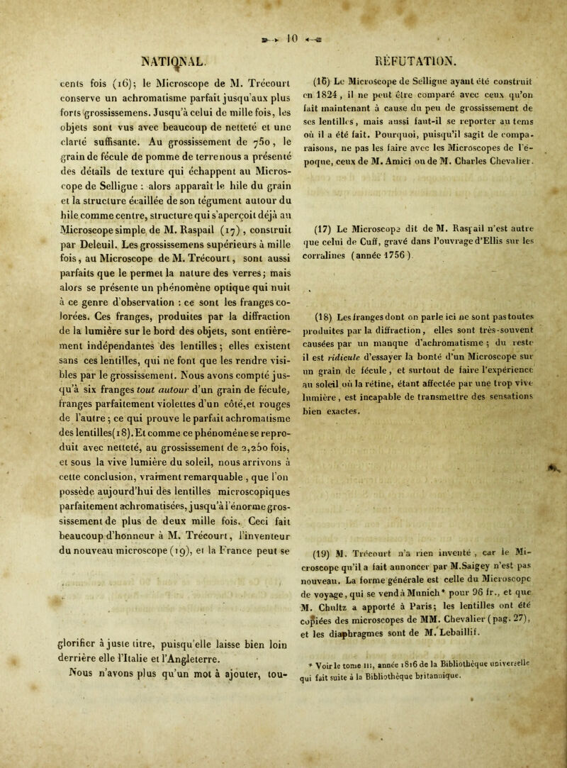 NATIONAL. cents fois (16); le Microscope de M. Trécourt conserve un achromatisme parfait jusqu’aux plus forts grossissemens. Jusqu’à celui de mille fois, les objets sont vus avec beaucoup de netteté et une clarté suffisante. Au grossissement de 760, le grain de fécule de pomme de terre nous a présenté des détails de texture qui échappent au Micros- cope de Selligue : alors apparaît le hile du grain et la structure écaillée de son tégument autour du hile comme centre, structure qui s’aperçoit déjà au Microscope simple de M. Raspail (17) , construit par Deleuil. Les grossissemens supérieurs à mille fois, au Microscope de M. Trécourt, sont aussi parfaits que le permet la nature des verres; mais alors se présente un phénomène optique qui nuit à ce genre d’observation : ce sont les franges co- lorées. Ces franges, produites pat1 la diffraction de la lumière sur le bord des objets, sont entière- ment indépendantes des lentilles; elles existent sans ces lentilles, qui ne font que les rendre visi- bles par le grossissement. Nous avons compté jus- qu’à six franges tout autour d’un grain de fécule, franges parfaitement violettes d’un côté,et rouges de l’autre; ce qui prouve le parfait achromatisme des lentilles( 18). Et comme ce phénomène se repro- duit avec netteté, au grossissement de 2,260 fois, et sous la vive lumière du soleil, nous arrivons à cette conclusion, vraiment remarquable , que l’on possède aujourd’hui des lentilles microscopiques parfaitement achromalisées, jusqu’à l’énorme gros- sissement de plus de deux mille fois. Ceci fait beaucoup d’honneur à M. Trécourt, l’inventeur du nouveau microscope (19), et la France peut se glorifier à juste titre, puisqu’elle laisse bien loin derrière elle l’Italie et l’Angleterre. Nous n’avons plus qu’un mot à ajouter, tou- RÊFUTATION. (16) Le Microscope de Selligue ayant été construit en 1824, il ne peut être comparé avec ceux qu’on fait maintenant à cause du peu de grossissement de ses lentilles, mais aussi faut-il se reporter au tems où il a été fait. Pourquoi, puisqu’il sagit de compa- raisons, ne pas les faire avec les Microscopes de l’é- poque, ceux de M. Amici ou de M. Charles Chevalier . (17) Le Microscope dit de M. Raspail n’est autre que celui de Cuff, gravé dans l’ouvrage d’EUis sur les corralines ( année 1756 ). (18) Les franges dont on parle ici ne sont pas toutes produites parla diffraction, elles sont très-souvent causées par un manque d'achromatisme ; du reste il est ridicule d’essayer la bonté d’un Microscope sm- on grain de fécule , et surtout de faire l’expérience an soleil où la rétine, étant affectée par une trop vive lumière , est incapable de transmettre des sensations bien exactes. (19) M. Trécourt n’a rien inventé , car le Mi- croscope qu’il a fait annoncer par M.Saigey n’est pas nouveau. La forme générale est celle du Microscope de voyage, qui se vend à Munich* pour 96 fr., et que M. Chultz a apporté à Paris; les lentilles ont été copiées des microscopes de MM. Chevalier ( pag. 27), et les diaphragmes sont de M. Lebaillif. * Voirie tome us, année 1816 de la Bibliothèque universelle qui fait suite à la Bibliothèque bjitannique.