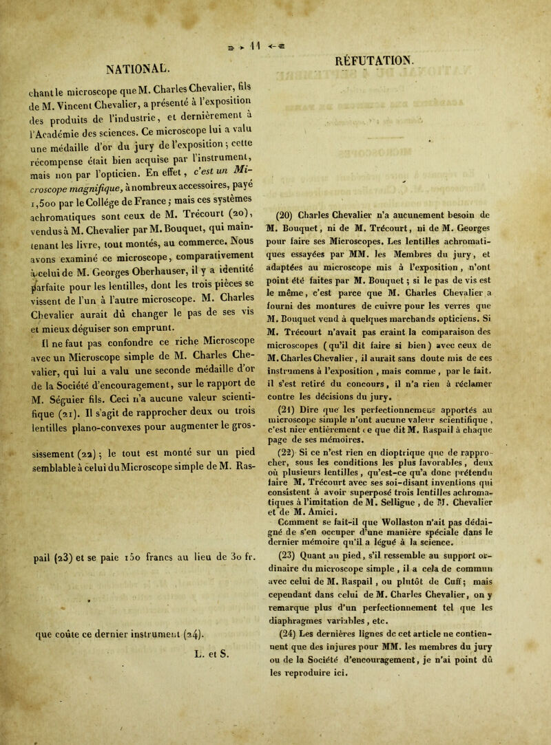 NATIONAL. chant le microscope queM. Charles Chevalier, fils de M. Vincent Chevalier, a présenté à l'exposition des produits de l’industrie, et dernièrement à l’Académie des sciences. Ce microscope lui a valu une médaille d’or du jury de l’exposition-, cette récompense était bien acquise par l’instrument, mais non par l’opticien. En effet, c’est un Mi- croscope magnifique, à nombreux accessoires, payé i ,5oo par le Collège de France ; mais ces systèmes achromatiques sont ceux de M. Trécourt (20), vendus à M. Chevalier par M. Bouquet, qui main- tenant les livre, tout montés, au commerce. Nous avons examiné ce microscope, comparativement à/celui de M. Georges Oberhauser, il y a identité parfaite pour les lentilles, dont les trois pièces se vissent de l’un à l’autre microscope. M. Charles Chevalier aurait dû changer le pas de ses vis et mieux déguiser son emprunt. Il ne faut pas confondre ce riche Microscope avec un Microscope simple de M. Charles Che- valier, qui lui a valu une seconde médaille d or de la Société d’encouragement, sur le rapport de M. Séguier fils. Ceci n’a aucune valeur scienti- fique (21). Il s’agit de rapprocher deux ou trois lentilles piano-convexes pour augmenter le gros- sissement (22) \ le tout est monté sur un pied semblable à celui duMicroscope simple de M. Ras- pail (23) et se paie i5o francs au lieu de 3o fr. que coûte ce dernier instrument (a4)> L. et S. RÉFUTATION. . -, 1 (20) Charles Chevalier n’a aucunement besoin de M. Bouquet, ni de M. Trécourt, ni de M. Georges pour faire ses Microscopes. Les lentilles achromati- ques essayées par MM. les Membres du jury, et adaptées au microscope mis à l’exposition , n’ont point été faites par M. Bouquet ; si le pas de vis est le même, c’est parce que M. Charles Chevalier a fourni des montures de cuivre pour les verres que M. Bouquet vend à quelques marchands opticiens. Si M. Trécourt n’avait pas craint la comparaison des microscopes ( qu’il dit faire si bien ) avec ceux de M. Charles Chevalier, il aurait sans doute mis de ces instrumens à l’exposition , mais comme , par le fait, il s’est retiré du concours, il n’a rien à réclamer contre les décisions du jury. (21) Dire que les perfectionnemeas apportés au microscope simple n’ont aucune valeur scientifique , c’est nier entièrement ce que dit M. Raspail à chaque page de ses mémoires. (22) Si ce n’est rien en dioptrique que de rappro- cher, sous les conditions les plus favorables , deux où plusieurs lentilles, qu’est-ce qu’a donc prétendu faire M. Trécourt avec ses soi-disant inventions qui consistent à avoir superposé trois lentilles achroma- tiques à l’imitation de M. Selligue , de TJ. Chevalier et de M. Amici. Comment se fait-il que Wollaston n’ait pas dédai- gné de s’en occuper d’une manière spéciale dans le dernier mémoire qu’il a légué à la science. (23) Quant au pied, s’il ressemble au support or- dinaire du microscope simple , il a cela de commun avec celui de M. Raspail , ou plutôt de Cuff; mais cependant dans celui de M. Charles Chevalier, on y remarque plus d’un perfectionnement tel que les diaphragmes variables, etc. (24) Les dernières lignes de cet article ne contien- nent que des injures pour MM. les membres du jury ou de la Société d’encouragement, je n’ai point dû les reproduire ici.