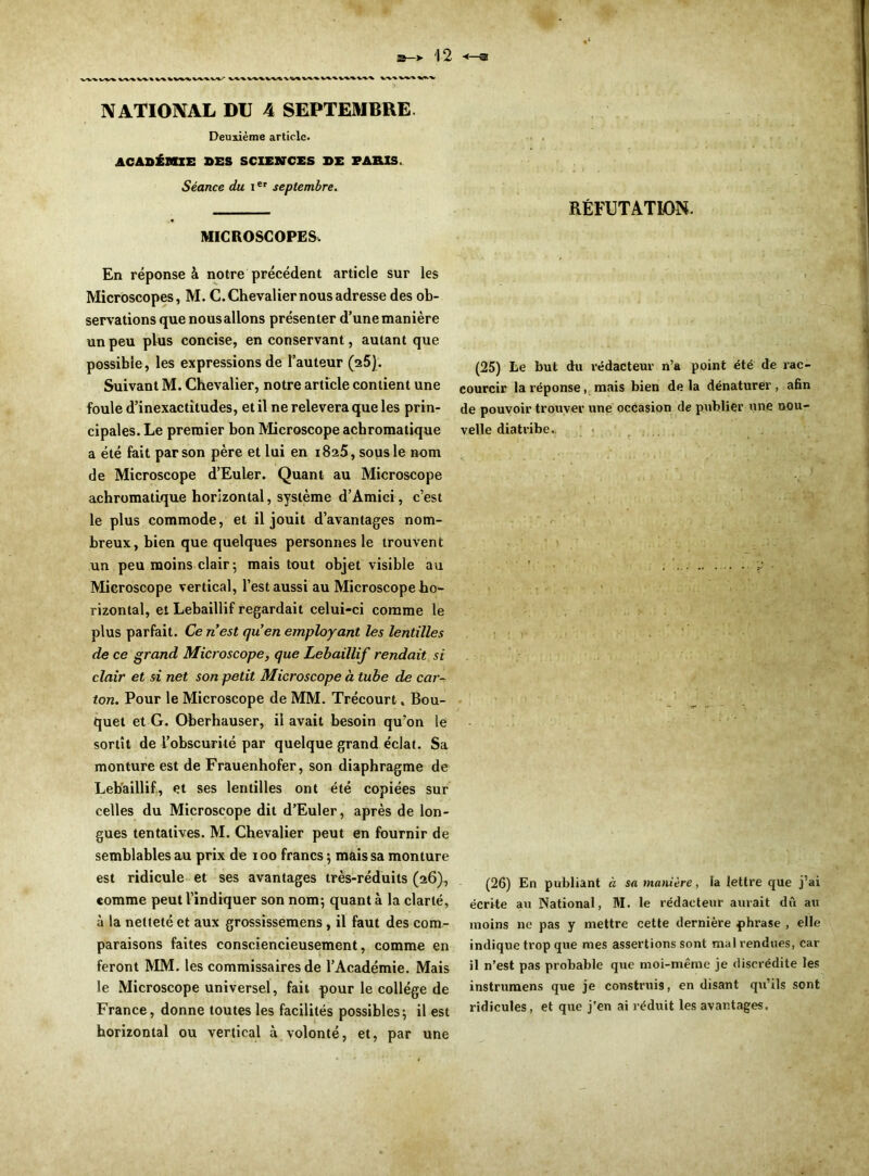 NATIONAL DU 4 SEPTEMBRE Deuxième article. ACADÉMIE DES SCIENCES DE PARIS. Séance du Ier septembre. MICROSCOPES. En réponse à notre précédent article sur les Microscopes, M. C. Chevalier nous adresse des ob- servations que nousallons présenter d’une manière un peu plus concise, en conservant, autant que possible, les expressions de l’auteur (25). Suivant M. Chevalier, notre article contient une foule d’inexactitudes, et il ne relevera que les prin- cipales. Le premier bon Microscope achromatique a été fait par son père et lui en 1825, sous le nom de Microscope d’Euler. Quant au Microscope achromatique horizontal, système d’Amici, c’est le plus commode, et il jouit d’avantages nom- breux, bien que quelques personnes le trouvent un peu moins clair 5 mais tout objet visible au Microscope vertical, l’est aussi au Microscope ho- rizontal, et Lebaillif regardait celui-ci comme le plus parfait. Ce n’est qu’en employant les lentilles de ce grand Microscope, que Lebaillif rendait si clair et si net son petit Microscope à tube de car- ton. Pour le Microscope de MM. Trécourt » Bou- quet et G. Oberhauser, il avait besoin qu’on le sortît de l’obscurité par quelque grand éclat. Sa monture est de Frauenhofer, son diaphragme de Lebaillif, et ses lentilles ont été copiées sur celles du Microscope dit d’Euler, après de lon- gues tentatives. M. Chevalier peut en fournir de semblables au prix de 100 francs ; mais sa monture est ridicule et ses avantages très-réduits (26), comme peut l’indiquer son nom; quant à la clarté, à la netteté et aux grossissemens, il faut des com- paraisons faites consciencieusement, comme en feront MM. les commissaires de l’Académie. Mais le Microscope universel, fait pour le collège de France, donne toutes les facilités possibles; il est horizontal ou vertical à volonté, et, par une RÉFUTATION. (25) te but du rédacteur n’a point été de rac- courcir la réponse, mais bien de la dénaturer , afin de pouvoir trouver une occasion de publier une nou- velle diatribe. (26) En publiant à sa manière, la lettre que j’ai écrite au National, M. le rédacteur aurait dû au moins ne pas y mettre cette dernière phrase , elle indique trop que mes assertions sont mal rendues, car il n’est pas probable que moi-même je discrédite les instrumens que je construis, en disant qu’ils sont ridicules, et que j’en ai réduit les avantages.