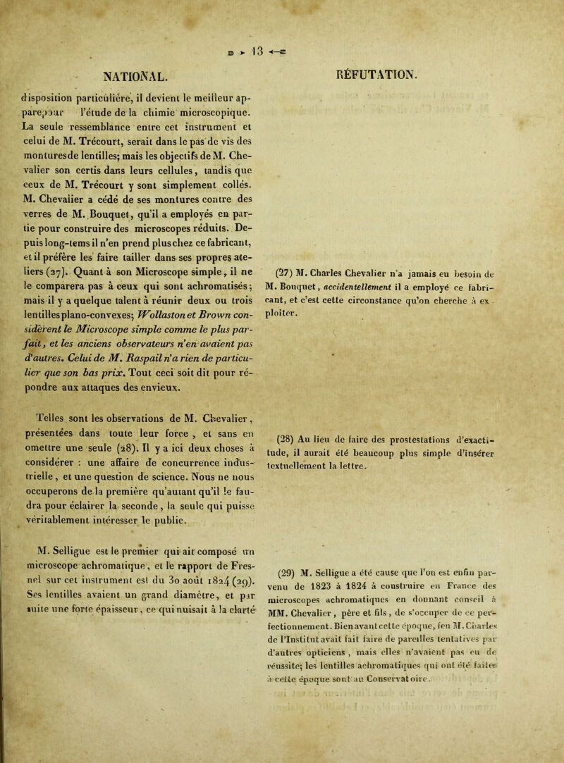 disposition particulière, il devient le meilleur ap- parepour l’élude de la chimie microscopique. La seule ressemblance entre cet instrument et celui de M. Trécourt, serait dans le pas de vis des monturesde lentilles; mais les objectifs de M. Che- valier son certis dans leurs cellules, tandis que ceux de M. Trécourt y sont simplement collés. M. Chevalier a cédé de ses montures contre des verres de M. Bouquet , qu’il a employés en par- tie pour construire des microscopes réduits. De- puis long-tems il n’en prend plus chez ce fabricant, et il préfère les faire tailler dans ses propres ate- liers (27). Quant à son Microscope simple r il ne le comparera pas à ceux qui sont achromatisés ; mais il y a quelque talent à réunir deux ou trois len tilles piano-convexes; JVollaston et Brown con- sidèrent le Microscope simple comme le plus par- fait , et les anciens observateurs n’en avaient pas d’autres. Celui de M. Raspail n'a rien de particu- lier que son bas prix. Tout ceci soit dit pour ré- pondre aux attaques des envieux. Telles sont les observations de M. Chevalier, présentées dans toute leur force , et sans en omettre une seule (28). Il y a ici deux choses à considérer : une affaire de concurrence indus- trielle , et une question de science. Nous ne nous occuperons de là première qu’auiant qu’il le fau- dra pour éclairer la seconde, la seule qui puisse véritablement intéresser le public. M. Selligue est le premier qui ait composé un microscope achromatique, et le rapport de Fres- nel sur cet instrument est du 3o août 1824 (29). Ses lentilles avaient un grand diamètre, et pjir suite une forte épaisseur, ce qui nuisait à la clarté (27) M. Charles Chevalier n’a jamais eu besoin de M. Bouquet, accidentellement il a employé ce fabri- cant, et c’est cette circonstance qu’on cherche à ex ploiter. ■ K (28) Au lieu de faire des prostestations d’exacti- tude, il aurait été beaucoup plus simple d’insérer textuellement la lettre. (29) M. Selligue a été cause que l’on est enfin par- venu de 1823 à 1824 à construire en France des microscopes achromatiques en donnant conseil à MM. Chevalier , père et fils , de s’occuper de ce per- fectionnement. Bien avant cette époque* feu M. Charles de l’Institut avait fait faire de pareilles tentatives par d’autres opticiens , mais elles n’avaient pas eu de réussite; les lentilles achromatiques qui ont été faites à cette époque sont au Conservatoire.
