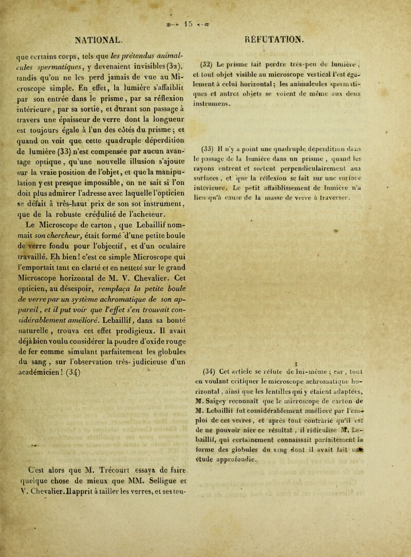 NATIONAL. que certains corps, tels que les prétendus animal- cules spermatiques, y devenaient invisibles (32), tandis qu’on ne les perd jamais de vue au Mi- croscope simple. En effet, la lumière s’affaiblit par son entrée dans le prisme, par sa réflexion intérieure , par sa sortie, et durant son passage à travers une épaisseur de verre dont la longueur est toujours égale à l’un des côtés du prisme ; et quand on voit que cette quadruple déperdition de lumière (33) n’est compensée par aucun avan- tage optique, qu’une nouvelle illusion s’ajoute sur la vraie position de l’objet, et que la manipu- lation y est presque impossible, on ne sait si l’on doit plus admirer l’adresse avec laquelle l’opticien se défait à très-haut prix de son sot instrument, que de la robuste crédulité de l’acheteur. Le Microscope de carton , que Lebaillif nom- mait son chercheur, était formé d’une petite boule de verre fondu pour l’objectif, et d’un oculaire travaillé. Eh bien ! c’est ce simple Microscope qui l’emportait tant en clarté et en netteté sur le grand Microscope horizontal de M. V. Chevalier. Cet opticien, au désespoir, remplaça la petite boule de verre par un système achromatique de son ap- pareil, et il put voir que l’effet s’en trouvait con- sidérablement amélioré. Lebaillif, dans sa bonté naturelle , trouva cet effet prodigieux. Il avait déjàbien voulu considérer la poudre d’oxide rouge de fer comme simulant parfaitement les globules du sang, sur l’observation très-judicieuse d’un académicien! (34) Cest alors que M. Trécourt essaya de faire quelque chose de mieux que MM. Selligue et Y. Chevalier. Il apprit à tailleries verres, et sesten- RÉFCTATION. (32) Le prisme lait perdre très-peu de lumière , et Lout objet visible au microscope vertical l’est éga- lement à celui horizontal; les animalcules sperm.iti- ques et autres objets se voient de même aux deux inst rumens. (33) 11 n’y a point une quadruple, déperdition dans le passage de la lumière dans un prisme , quand les rayons entrent et sortent perpendiculairement aux sul'faces , et que la réflexion se fait sur une surface intérieure. Le petit affaiblissement de lumière n’a lieu qu’à cause de la masse de verre à traverser. (34) Cet article se réfute de luî-mème ; car, tout en voulant critiquer le microscope achromatique ho- rizontal , ainsi que les lentilles qui y étaient adaptées, M. Saigey reconnaît que le microscope de carton de M. Lebaillif fut considérablement amélioré par l’em- ploi de ces verres, et après tout contrarié qu’il est de ne pouvoir nier ce résultat , il ridiculise M. Le- baillif, qui certainement connaissait parfaitement la forme des globules du sang dont il avait fait tu* étude approfondie.