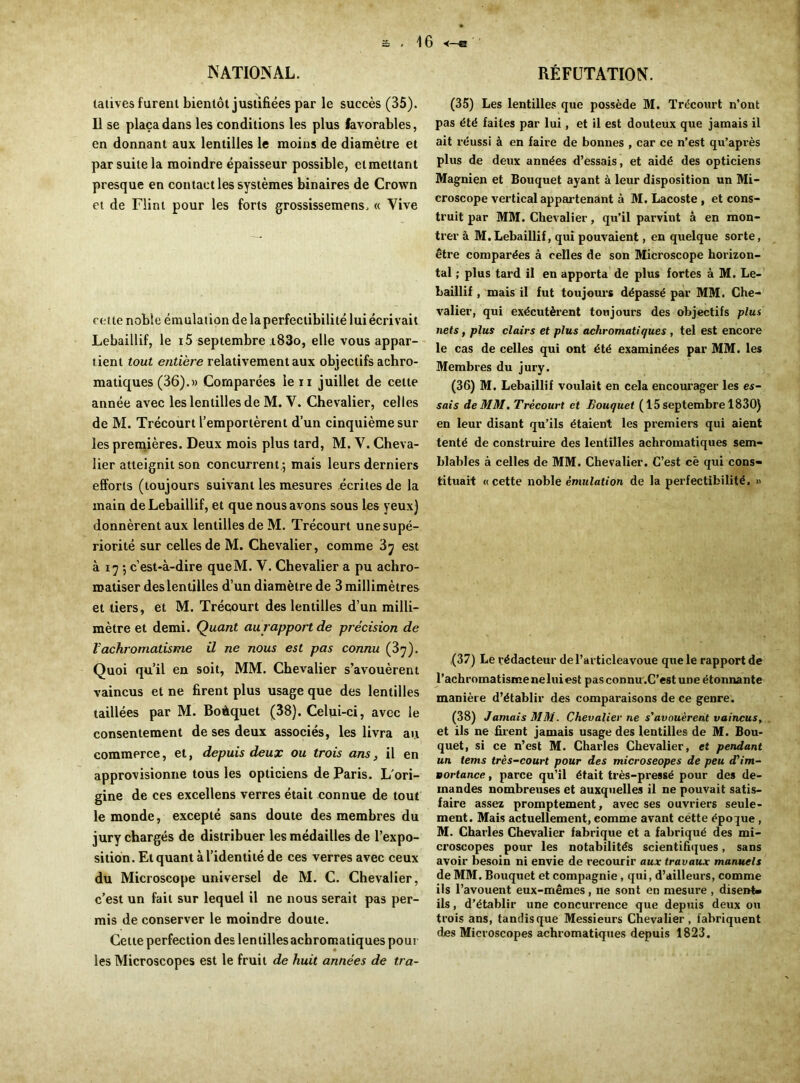 \ 6 •<—E NATIONAL. latives furent bientôt justifiées par le succès (35). Il se plaça dans les conditions les plus favorables, en donnant aux lentilles le moins de diamètre et par suite la moindre épaisseur possible, et mettant presque en contact les systèmes binaires de Crown et de Flint pour les forts grossissemens. « Vive cette noble émulation de la perfectibilité lui écrivait Lebaillif, le 15 septembre i83o, elle vous appar- tient tout entière relativement aux objectifs achro- matiques (36).» Comparées le ii juillet de cette année avec les lentilles de M. Y. Chevalier, celles de M. Trécourt l’emportèrent d’un cinquième sur les premières. Deux mois plus tard, M. V. Cheva- lier atteignit son concurrent.; mais leurs derniers efforts (toujours suivant les mesures écrites de la main de Lebaillif, et que nous avons sous les yeux) donnèrent aux lentilles de M. Trécourt une supé- riorité sur celles de 3VI. Chevalier, comme 3j est à 17 ; c’est-à-dire queM. V. Chevalier a pu achro- roatiser deslentilles d’un diamètre de 3 millimètres et tiers, et M. Trécourt des lentilles d’un milli- mètre et demi. Quant au rapport de précision de Vachromatisme il ne nous est pas connu (3^). Quoi qu’il en soit, MM. Chevalier s’avouèrent vaincus et ne firent plus usage que des lentilles taillées par M. Boèquet (38). Celui-ci, avec le consentement de ses deux associés, les livra au commerce, et, depuis deux ou trois ans, il en approvisionne tous les opticiens de Paris. L'ori- gine de ces excellens verres était connue de tout le monde, excepté sans doute des membres du jury chargés de distribuer les médailles de l’expo- sition. Et quant à l’identité de ces verres avec ceux du Microscope universel de M. C. Chevalier, c’est un fait sur lequel il ne nous serait pas per- mis de conserver le moindre doute. Cette perfection des lentilles achromatiques pour les Microscopes est le fruit de huit années de tra- RÉFUTATION. (35) Les lentilles que possède M. Trécourt n’ont pas été faites par lui, et il est douteux que jamais il ait réussi à en faire de bonnes , car ce n’est qu’après plus de deux années d’essais, et aidé des opticiens Magnien et Bouquet ayant à leur disposition un Mi- croscope vertical appartenant à M. Lacoste , et cons- truit par MM. Chevalier, qu’il parvint à en mon- trer à M.Lebaillif, qui pouvaient, en quelque sorte, être comparées à celles de son Microscope horizon- tal ; plus tard il en apporta de plus fortes à M. Le- Laillif, mais il fut toujours dépassé par MM. Che- valier, qui exécutèrent toujours des objectifs plus nets, plus clairs et plus achromatiques , tel est encore le cas de celles qui ont été examinées par MM. les Membres du jury. (36) M. Lebaillif voulait en cela encourager les es- sais de MM. Trécourt ci Bouquet ( 15 septembre 1830) en leur disant qu’ils étaient les premiers qui aient tenté de construire des lentilles achromatiques sem- blables à celles de MM. Chevalier. C’est cè qui cons- tituait «cette noble émulation de la perfectibilité. » ,(37) Le rédacteur del’articleavoue que le rapport de l’achromatismeneluiest pas connu .C’est une étonnante manière d’établir des comparaisons de ce genre. (38) Jamais MM. Chevalier ne s'avouèrent vaincus. et ils ne firent jamais usage des lentilles de M. Bou- quet, si ce n’est M. Charles Chevalier, et pendant un tems très-court pour des microseopes de peu d'im- Bortance, parce qu’il était très-pressé pour des de- mandes nombreuses et auxquelles il ne pouvait satis- faire assez promptement, avec ses ouvriers seule- ment. Mais actuellement, comme avant cette époque , M. Charles Chevalier fabrique et a fabriqué des mi- croscopes pour les notabilités scientifiques, sans avoir besoin ni envie de recourir aux travaux manuels de MM. Bouquet et compagnie , qui, d’ailleurs, comme ils l’avouent eux-mêmes, ne sont en mesure , disent- ils , d’établir une concurrence que depuis deux ou trois ans, tandisque Messieurs Chevalier, fabriquent des Microscopes achromatiques depuis 1823.