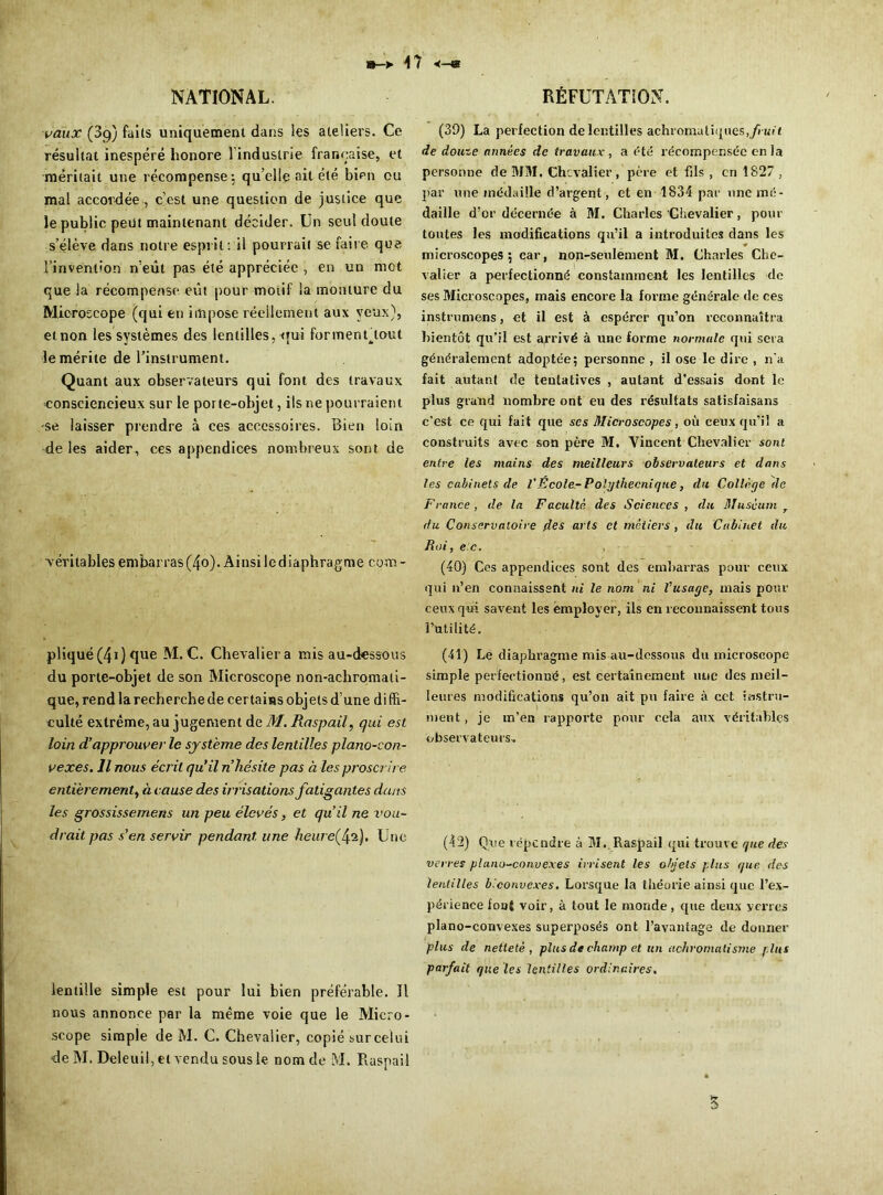 >47 <-« NATIONAL. vaux (89) faits uniquement dans les ateliers. Ce résuitat inespéré honore l induslrie française, et méritait une récompense; qu’elle ait été bien ou mal accordée, c’est une question de justice que le public peut maintenant décider. Un seul doute s’élève dans notre esprit: il pourrait se faire que i’invent'on n’eût pas été appréciée , en un mot que la récompense eût pour motif la monture du Microscope (qui en impose réellement aux yeux), etnon les systèmes des lentilles, qui formenftout le mérite de l’instrument. Quant aux observateurs qui font des travaux ■consciencieux sur le porte-objet, ils ne pourraient se laisser prendre à ces accessoires. Bien loin de les aider, ces appendices nombreux sont de véritables embarras (4o). Ainsi le diaphragme com - pliqué(4i) que M. C. Chevalier a mis au-dessous du porte-objet de son Microscope non-achromati- que, rend la recherche de certains objets d’une di ffi- culté extrême, au jugement de M. Raspail, qui est loin d’approuver le système des lentilles piano-con- vexes. Il nous écrit qu’il n hésite pas à les proscrire entièrement, à cause des irrisations fatigantes dans les grossissemens un peu élevés, et qu’il ne vou- drait pas s’en servir pendant, une heure^\‘i.). Une lentille simple est pour lui bien préférable. Il nous annonce par la même voie que le Micro- scope simple de M. C. Chevalier, copié sur celui de M. Deleuil, et vendu sous le nom de M. Raspail RÉFUTATION. (39) La perfection de lentilles achromatiques, fruit de douze années de travaux, a été récompensée en la personne de MM. Chevalier, père et fils , en 1827 , par une médaille d’argent, et en 1834 par une mé- daille d’or décernée à M. Charles Chevalier, pour toutes les modifications qu’il a introduites dans les microscopes; car, non-seulement M. Charles Che- valier a perfectionné constamment les lentilles de ses Microscopes, mais encore la forme générale de ces instrumens, et il est à espérer qu’on reconnaîtra bientôt qu’il est arrivé à une forme normale qui sera généralement adoptée; personne , il ose le dire , n'a fait autant de tentatives , autant d’essais dont le plus grand nombre ont eu des résultats satisfaisans c’est ce qui fait que ses Microscopes, où ceux qu'il a construits avec son père M. Vincent Chevalier sont entre les mains des meilleurs observateurs et dans les cabinets de VÉcole-Polgthecniqne, du Collège de France, de la Faculté des Sciences, du Muséum du Conservatoire des arts et métiers , du Cabinet du Roi, e c. (40) Ces appendices sont des embarras pour ceux qui n’en connaissent ni le nom ni Vusage, mais pour ceux qui savent les employer, ils en reconnaissent tous futilité. (41) Le diaphragme mis au-dessous du microscope simple perfectionné, est certainement une des meil- leures modifications qu’on ait pu faire à cet instru- ment, je m’en rapporte pour cela aux véritables observateurs» (42) Que répendre à M. Raspail qui trouve que des verres piano-convexes irrisent les objets plus que des lentilles biconvexes. Lorsque la théorie ainsi que l’ex- périence font voir, à tout le monde, que deux verres piano-convexes superposés ont l’avantage de donner plus de netteté, plus de champ et un achromatisme plus parfait que les lentilles ordinaires. S