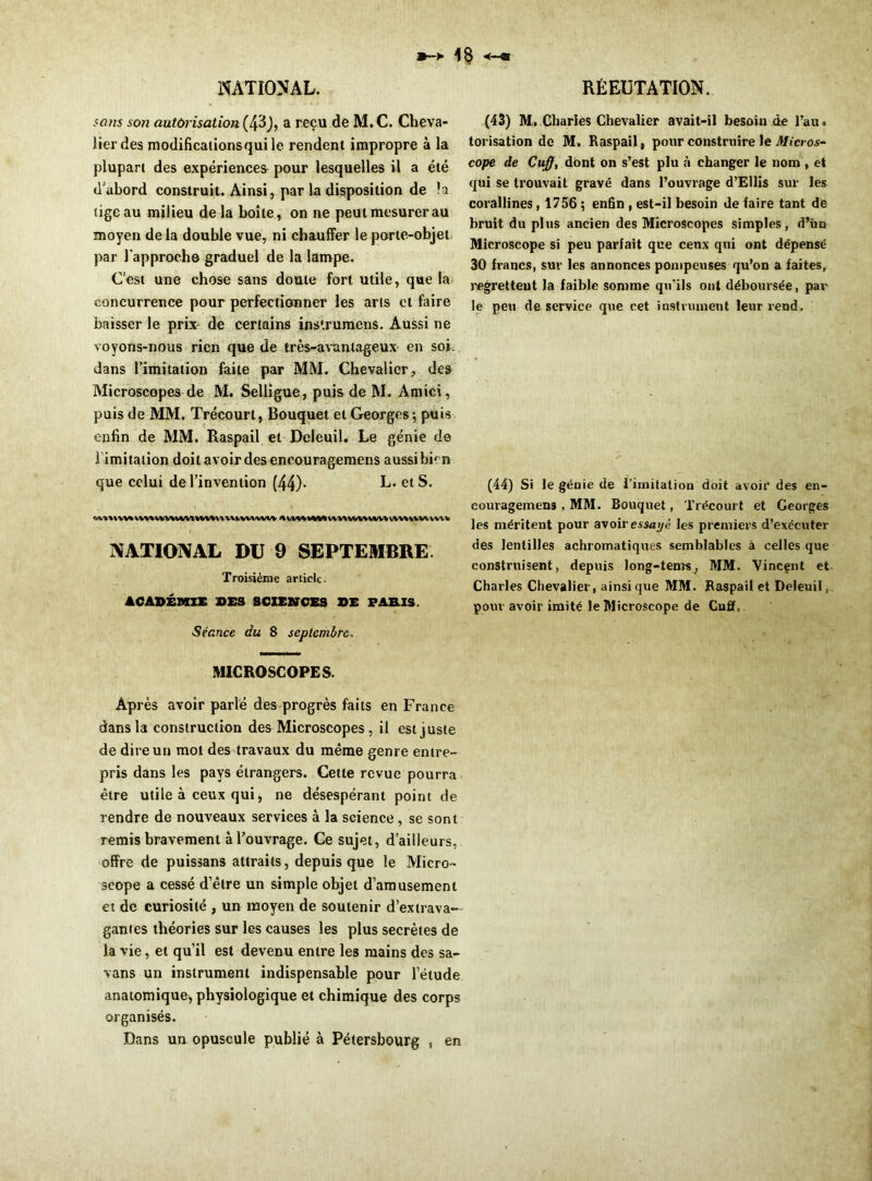 sans son autorisation (43), a reçu de M. C. Cheva- lier des modifications qui le rendent impropre à la plupart des expériences pour lesquelles il a été d'abord construit. Ainsi, par la disposition de la tige au milieu de la boîte, on ne peut mesurer au moyen de la double vue, ni chauffer le porte-objet par l'approche graduel de la lampe. C’est une chose sans doute fort utile, que la; concurrence pour perfectionner les arts et faire baisser le prix de certains ins'.rumens. Aussi ne voyons-nous rien que de très-avantageux en soi dans l’imitation faite par MM. Chevalier, des Microscopes de M. Selligue, puis de M. Amici, puis de MM. Trécourt, Bouquet et Georges; puis enfin de MM. Raspail et Deleuil. Le génie de l imitation doit avoir des encouragemens aussibicn que celui de l’invention (44)- L. et S. NATIONAL DU 9 SEPTEMBRE Troisième article. ACADÉMIE DES SCIENCES DE PARIS. >Séance du 8 septembre. MICROSCOPES. Après avoir parlé des progrès faits en France dans la construction des Microscopes, il est juste de dire un mot des travaux du même genre entre- pris dans les pays étrangers. Cette revue pourra être utile à ceux qui, ne désespérant point de rendre de nouveaux services à la science, se sont remis bravement à l’ouvrage. Ce sujet, d’ailleurs, offre de puissans attraits, depuis que le Micro- scope a cessé d’être un simple objet d’amusement et de curiosité , un moyen de soutenir d’extrava- gantes théories sur les causes les plus secrètes de la vie, et qu’il est devenu entre les mains des sa- vans un instrument indispensable pour l’étude anatomique, physiologique et chimique des corps organisés. Dans un opuscule publié à Pétersbourg , en (43) M. Charles Chevalier avait-il besoin de Tau» torisation de M. Raspail, pour construire le Micros- cope de Cuff, dont on s’est plu à changer le nom, et qui se trouvait gravé dans l’ouvrage d’Ellis sur les corallines, 1756 ; enfin , est-il besoin de faire tant de bruit du plus ancien des Microscopes simples, d’ün Microscope si peu parfait que ceux qui ont dépensé 30 francs, sur les annonces pompeuses qu’on a faites, regrettent la faible somme qu’ils ont déboursée, par le peu de service que cet instrument leur rend. (44) Si le génie de l'imitation doit avoir des en- couragemens , MM. Bouquet, Trécourt et Georges les méritent pour avoir essaye les premiers d’exécuter des lentilles achromatiques semblables à celles que construisent, depuis long-tems, MM. Vincent et Charles Chevalier, ainsique MM. Raspail et Deleuil, pour avoir imité le Microscope de Cuff.