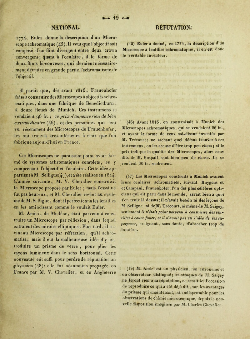 1774, Euler donne la description d’un Micro- scope achromatique (45). Il veut que l’objectif soit ' composé d’un flint divergent entre deux crown convergens; quant à l’ocuiaire , il le forme de deux flints bi-convexes, qui devaient nécessaire- ment détruire en grande partie l’achromatisme de l’objectif. Il paraît que, dès avant 1816, Frauenhofer faisait construire des Microscopes àobjectifs achro- matiques , dans une fabrique de Benedictburn , à douze lieues de Munich. Ces instrumens se vendaient 96 fr. ; ce prix ri annonce rien de bien extraordinaire (46), et des personnes qui ont vu récemment des Microscopes de Frauenhofer, les ont trouvés très-inférieurs à ceux que l’on fabrique aujourd'hui en France. Ces Microscopes ne paraissent point avoir for- mé de systèmes achromatiques complets, en y comprenant l’objectif et l’oculaire. Cette idée ap- partient à M. Selligue(47),et a été réalisée en 1824. L’année suivante, M. Y. Chevalier construisit le Microscope proposé par Euler ; mais l’essai ne fut pas heureux, et M. Chevalier revint au systè- me deM. Sebigue, dont il perfectionnais lentilles en les amincissant comme le voulait Euler. M. Amici, de Modène, était parvenu à cons- truire un Microscope par réflexion , dans lequel entraient des miroirs elliptiques. Plus tard , il re- vint au Microscope par réfraction, qu’il achro- matisa; mais il eut la malheureuse idée d’y in- troduire un prisme de verre , pour plier les rayons lumineux dans le sens horizontal. Celte nouveauté eut suffi pour perdre de réputation un ^physicien (48); elle fut néanmoins propagée en France par M. Y. Chevalier, et en Angleterre (45) Euler a donné, en 1774, la description d’un Microscope à lentilles achromatiques, il en est donc le véritable inventeur. (46) Avant 1816, on construisait à Munich des Microscope» achromatiques, qui se vendaient 96 fr., et ayant la forme de ceux soi-disant inventés par M. Trécourt; ne sachant quel défaut trouver à ces instrumens, on les accuse d’être trop peu chers; si le prix indique la qualité des Microscopes, alors ceux dits de M. Raspail sont bien peu de chose. Us se vendent 30 fr. seulement. (47) Les Microscopes construits à Munich avaient leurs oculaires achromatisés, suivant Huygens et etCampani. Frauenhofer, l’un des plus célèbres opti- ciens qui ait paru dans le monde, savait bien à quoi s’en tenir là dessus ; il n’avait besoin ni des leçons de M. Selligue , ni de M. Trécourt, ni même de M.Saigey, seulement il ri était point parvenu à construire des len- tilles à court foyer, et il ri avait pas eu l'idée de les su- perposer, craignant, sans doute, d’absorber trop de •lumière. (48) M. Amici est un physicien, un astronome et un observateur distingué; les attaques de M. Saigey 11e feront rien à sa réputation, ce serait ici l’occasio n de reproduire ce qui a été déjà dit , sur les avantages du prisme qui,maintenant, est indispensable pour les observations de chimie microscopique, depuis la nou- velle disposition imaginée par M. Charles Chevalier..