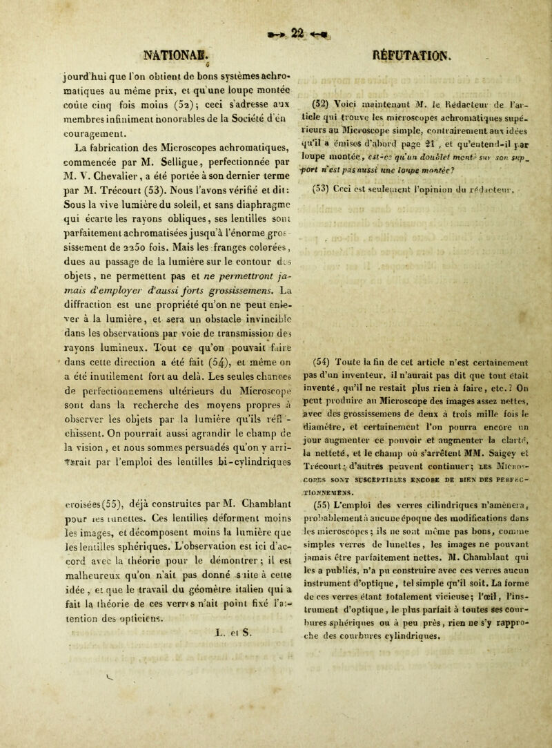 « jourd’hui que l'on obtient de bons systèmes achro- matiques au même prix, et qu une loupe montée coûte cinq fois moins (5a); ceci s’adresse aux membres infiniment honorables de la Société d én couragement. La fabrication des Microscopes achromatiques, commencée par M. Selligue , perfectionnée par M. V. Chevalier, a été portée à son dernier terme par M. Trécourt (53). Nous l’avons vérifié et dit: Sous la vive lumière du soleil, et sans diaphragme qui écarte les rayons obliques, ses lentilles sont parfaitement achromatisées jusqu’à l'énorme gros sissement de 2a5o fois. Mais les franges colorées, dues au passage de la lumière sur le contour des objets, ne permettent pas et ne permettront ja- mais d’employer d'aussi forts grossissemens. La diffraction est une propriété qu’on ne peut enle- ver à la lumière, et sera un obstacle invincible dans les observations par voie de transmission des rayons lumineux. Tout ce qu’on pouvait faire dans cette direction a été fait (54), et même on a été inutilement fort au delà. Les seules chances de perfectionnemens ultérieurs du Microscope sont dans la recherche des moyens propres à observer les objets par la lumière qu’ils ré fl - chissent. On pourrait aussi agrandir le champ de la vision , et nous sommes persuadés qu’on y an i- t&rait par l’emploi des lentilles bi-cylindriques croisées(55), déjà construites par M. Chamblant pour ies lunettes. Ces lentilles déforment moins les images, et décomposent moins la lumière que les lentilles sphériques. L’observation est ici d’ac- cord avec la théorie pour le démontrer ; il est malheureux qu’on n’ait pas donné suite à cette idée , et que le travail du géomètre italien qui a fait la théorie de ces verras n’ait point fixé Fa;- tenlion des opticiens. (52) Voici maintenant M. le Rédacteur de l'ar- ticle qui trouve les microscopes achromatiques supé- rieurs au Microscope simple, contrairement aux idées qu’il a émises d’abord page 2Î , et qu’eutend-il par loupe montée,, est-cs qu’un doublet monte sur son $np~ port nest pasnussi une loupe montée? (53) Ceci est seulement i’opmion du rédacteur. (54) Toute la fin de cet article n’est certainement pas d’un inventeur, il n’aurait pas dit que tout était inventé, qu’il ne restait pins rien à faire, etc. 1 On peut produire au Microscope des images assez nettes, avec des grossissemens de deux à trois mille fois le diamètre, et certainement l’on pourra encore un jour augmenter ce pouvoir et augmenter la clarté, la netteté, et le champ où s’arrêtent MM. Saigey et Trécourt ; d’autres peuvent continuer; les Micros- copes SONT SUSCEPTIBLES ENCORE DE BIEN DES PEKFi-.C- TIONNEMENS. (55) L’emploi des verres cilindriques n’amènera, probablement à aucune époque des modifications dans les microscopes; ils ne sont même pas bons, comme simples verres de lunettes, les images ne pouvant jamais être parfaitement nettes. M. Chamblant qui les a publiés, n’a pu construire avec ces verres aucun instrument d’optique, tel simple qu’il soit. La forme de ces verres étant totalement vicieuse; l’œil, l’ins- trument d’optique , le plus parfait à toutes ses cour- bures sphériques ou à peu près, rien ne s’y rappro- che des courbures cylindriques. L. cl S.