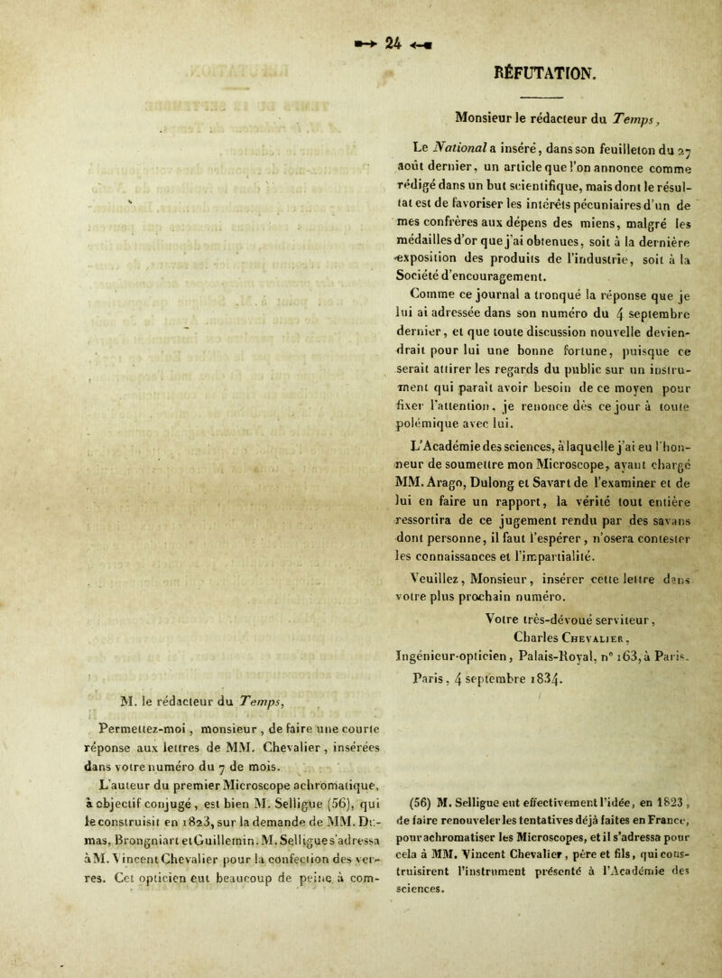 RÉFUTATION. M. le rédacleur du Temps, Permeltez-moi, monsieur , de faire une courte réponse aux lettres de MM. Chevalier, insérées dans votre numéro du 7 de mois. L’auteur du premier Microscope achromatique, à objectif conjugé, est bien M. Selligue (56), qui le construisit en 1823, sur la demande de MM. Du- mas, Brongniart etGuillemin. M.Selligues’adressa àM. Vincent Chevalier pour la confection des ver- res. Cet opticien eut beaucoup de peine à com- MonsieurJe rédacteur du Temps, Le Nationale inséré, dans son feuilleton du 27 août dernier, un article que l’on annonce comme rédigé dans un but scientifique, mais dont le résul- tat est de favoriser les intérêts pécuniaires d’un de mes confrères aux dépens des miens, malgré les médailles d’or que j’ai obtenues, soit à la dernière 'exposition des produits de l’industrie, soit à la Société d’encouragement. Comme ce journal a tronqué la réponse que je lui ai adressée dans son numéro du 4 septembre dernier, et que toute discussion nouvelle devien- drait pour lui une bonne fortune, puisque ce serait attirer les regards du public sur un instru- ment qui parait avoir besoin de ce moyen pour fixer l’attention, je renonce dès ce jour à toute polémique avec lui. L’Académie des sciences, àlaquclle j’ai eu l'hon- neur de soumettre mon Microscope, ayant chargé MM. Arago, Dulong et Savartde l’examiner et de lui en faire un rapport, la vérité tout entière ressortira de ce jugement rendu par des savans dont personne, il faut l’espérer, n’osera contester les connaissances et l’impartialité. Veuillez , Monsieur, insérer cette lettre dans votre plus prochain numéro. Votre très-dévoué serviteur, Charles Chevalier , Ingénieur-opticien, Palais-Royal, n° i63,à Paris. Paris, 4 septembre 1834- (56) M. Selligue eut effectivement l’idée, en 1823, de faire renouveler les tentatives déjà faites en France, pourachromatiser les Microscopes, et il s’adressa pour cela à MM. Vincent Chevalier, père et fils, qui cons- truisirent l’instrument présenté à l’Académie des sciences.