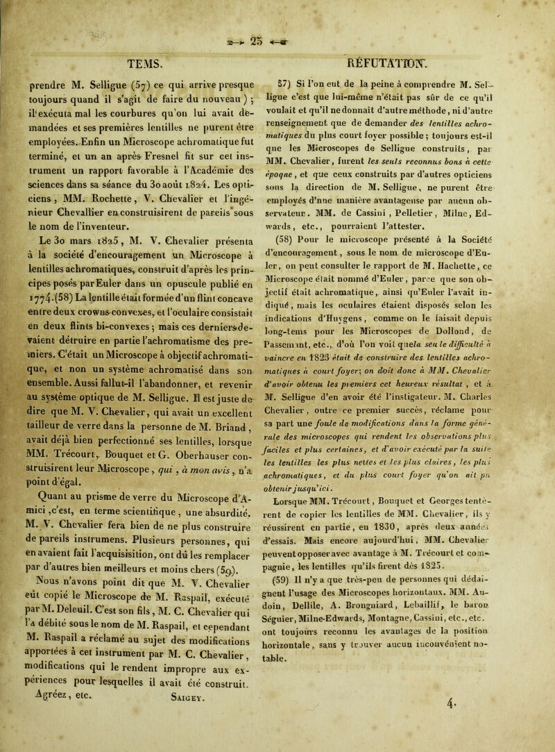 prendre M. Selligue (5^) ce qui arrive presque toujours quand il s’agit de faire du nouveau ) ; il?exécuta mal les courbures qu’on lui avait de- mandées et ses premières lentilles ne purent être employées..Enfin un Microscope achromatique fut terminé, et un an après Fresnel fit sur cet ins- trument un rapport favorable à l’Académie des sciences dans sa séance du 3o août l824. Les opti- ciens , MM. Rochette, V. Chevalier et l’ingé- nieur Chevallier en construisirent de pareils'sous le nom de l’inventeur. Le 3o mars 1825, M. Y. Chevalier présenta à la société d’encouragement un Microscope à lentilles achromatiques, construit d’après les prin- cipes posés par Euler dans un opuscule publié en î774-(58) La lentille était formée d’un flint concave entre deux crowns-convcxes, et l’oculaire consistait en deux flints bi-convexes 5 mais ces derniersde- vaient détruire en partie l’achromatisme des pre- miers. C’était un Microscope à objectif achromati- que, et non un système achromatisé dans son ensemble. Aussi fallut-il l’abandonner, et revenir au système optique de M. Selligue. Il est juste de dire que M. Y. Chevalier, qui avait un excellent tailleur de verre dans la personne de M. Briand, avait déjà bien perfectionné ses lentilles, lorsque MM. Trécourty Bouquet et G. Oberhauser con- struisirent leur Microscope , qui , à mon avis , n’a point d’égal. Quant au prisme de verre du Microscope cPA- mici,c’est, en terme scientifique , une absurdité. M. V. Chevalier fera bien de ne plus construire de pareils instrumens. Plusieurs personnes, qui en avaient fait 1 acquisisition, ont dû les remplacer par d autres bien meilleurs et moins chers (5g.). Nous n’avons point dit que M. Y. Chevalier eût copié le Microscope de M. Raspail, exécuté Par M. Deleuil. C’est son fils, M. C. Chevalier qui Yd débité sous le nom de M. Raspail, et cependant M. Raspail a réclamé au sujet des modifications apportées à cet instrument par M. C. Chevalier, modifications qui le rendent impropre aux ex- périences pour lesquelles il avait été construit. Agréez, etc., Saigey. 57) Si l’on eut de la peine à comprendre M. Séî- ligue c’est que lui-même n’était pas sûr de ce qu’il voulait et qu’il ne donnait d’autre méthode, ni d’autre renseignement que de demander dès lentilles achro- matiques, du plus court foyer possible; toujours est-il que les Microscopes de Selligue construits, par MM. Chevalier, furent les seuls reconnus bons à cette époque , et que ceux construits par d’autres opticiens sous la direction de M. Selligue, ne purent être employés d’nne manière avantageuse par aucun ob- servateur. MM. de Cassini , Pelletier, Milne, Ed- wards , etc., pourraient l’attester. (58) Pour le microscope présenté à la Société d’encouragement, sous le nom de microscope d’Eu- ler, on peut consulter le rapport de M. Hachette, ce Microscope était nommé d’Euler , parce que son ob- jectif était achromatique, ainsi qu’Enler l’avait in- diqué , mais les oculaires étaient disposés selon les indications d’Huygens, comme on le faisait depuis long-tems pour les Microscopes de Dollond, de Bassement, etc., d’où l’on voit quel» seu le difficulté a vaincre en 1823 était de construire des lentilles achro- matiques à court foyer; on doit donc à MM. Chevalier d'avoir obtenu les premiers cet heureux résultat , et à M. Selligue d’en avoir été l’instigateur. M.. Charles Chevalier, outre ce premier succès, réclame pour sa part une foule de modifications dans la forme géné- rale des microscopes qui rendent 1rs observations plus faciles et plus certaines, et d'avoir exécuté par la suite les lentilles les plus nettes et les plus claires, les plus achromatiques, et du plus court foyer qu'on ait pu obtenir jusqu'ici. Lorsque MM. T récour t, Bouquet et Georges tentè- rent de copier les lentilles de MM. Chevalier, ils y réussirent en partie, en 1830, après deux années d’essais. Mais encore aujourd’hui, MM. Chevalier peuvent opposer avec avantage à M. T récourt et com- pagnie, les lentilles qu’ils firent dès 1825. (59) 11 n’y a que très-peu de personnes qui dédai- gnent l’usage des Microscopes horizontaux. MM. Au- doin, Dellile, A. Brongniard, Lebaillif, le baron Séguier, Milne-Edwards, Montagne, Cassini, etc.,etc. ont toujours reconnu les avantages de la position horizontale, sans y trouver aucun inconvénient no- table. 4-